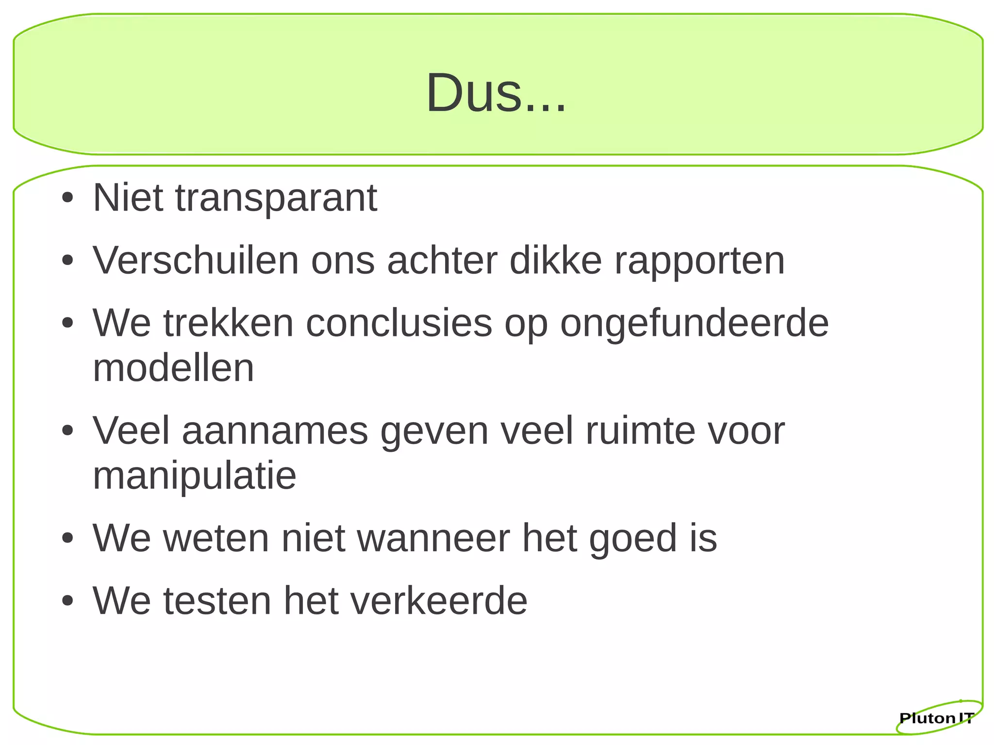 Dus...
●   Niet transparant
●   Verschuilen ons achter dikke rapporten
●   We trekken conclusies op ongefundeerde
    modellen
●   Veel aannames geven veel ruimte voor
    manipulatie
●   We weten niet wanneer het goed is
●   We testen het verkeerde
 