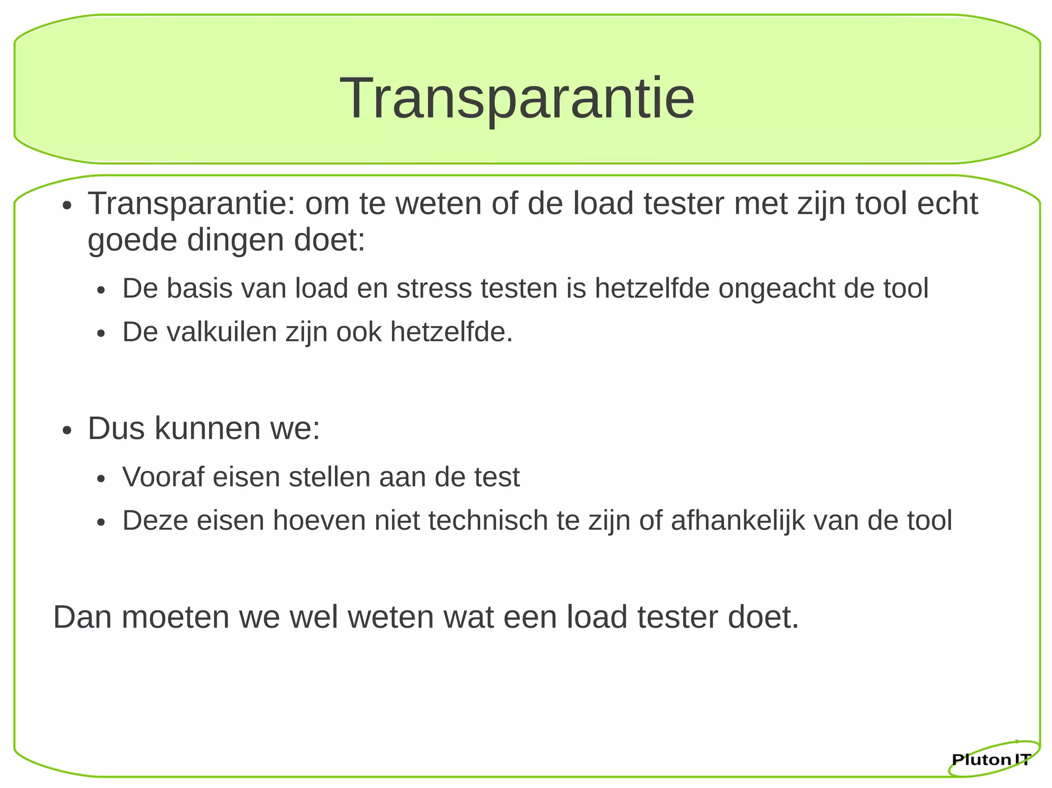 Transparantie
●   Transparantie: om te weten of de load tester met zijn tool echt
    goede dingen doet:
    ●   De basis van load en stress testen is hetzelfde ongeacht de tool
    ●   De valkuilen zijn ook hetzelfde.


●   Dus kunnen we:
    ●   Vooraf eisen stellen aan de test
    ●   Deze eisen hoeven niet technisch te zijn of afhankelijk van de tool


Dan moeten we wel weten wat een load tester doet.
 