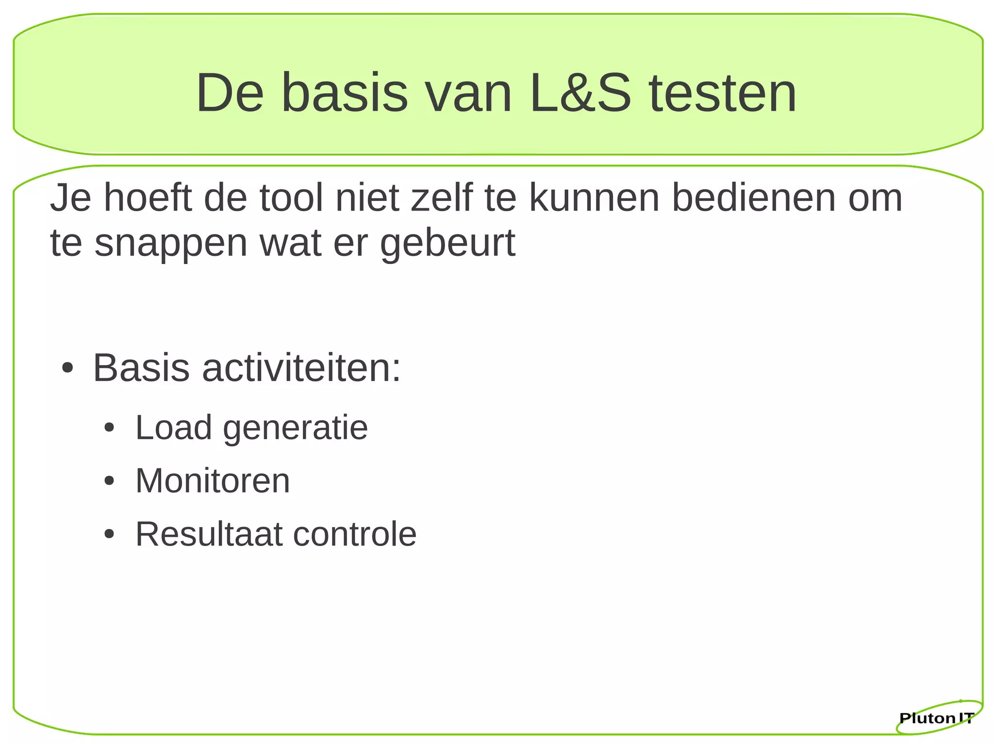 De basis van L&S testen
Je hoeft de tool niet zelf te kunnen bedienen om
te snappen wat er gebeurt

●   Basis activiteiten:
    ●   Load generatie
    ●   Monitoren
    ●   Resultaat controle
 