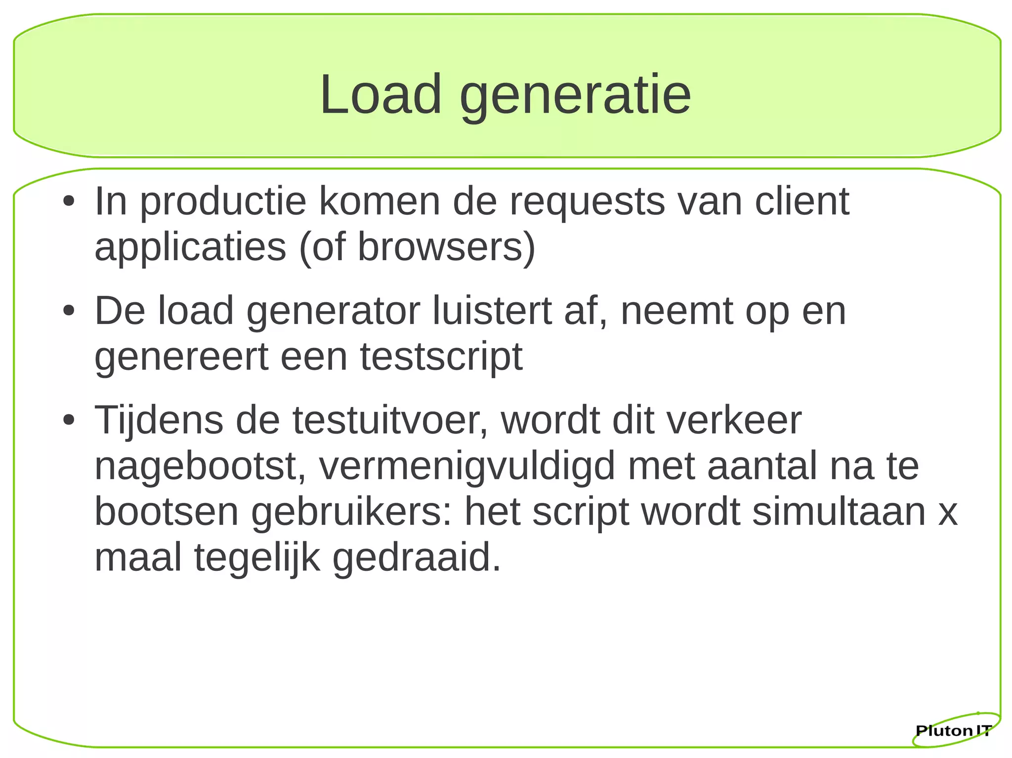 Load generatie
●   In productie komen de requests van client
    applicaties (of browsers)
●   De load generator luistert af, neemt op en
    genereert een testscript
●   Tijdens de testuitvoer, wordt dit verkeer
    nagebootst, vermenigvuldigd met aantal na te
    bootsen gebruikers: het script wordt simultaan x
    maal tegelijk gedraaid.
 