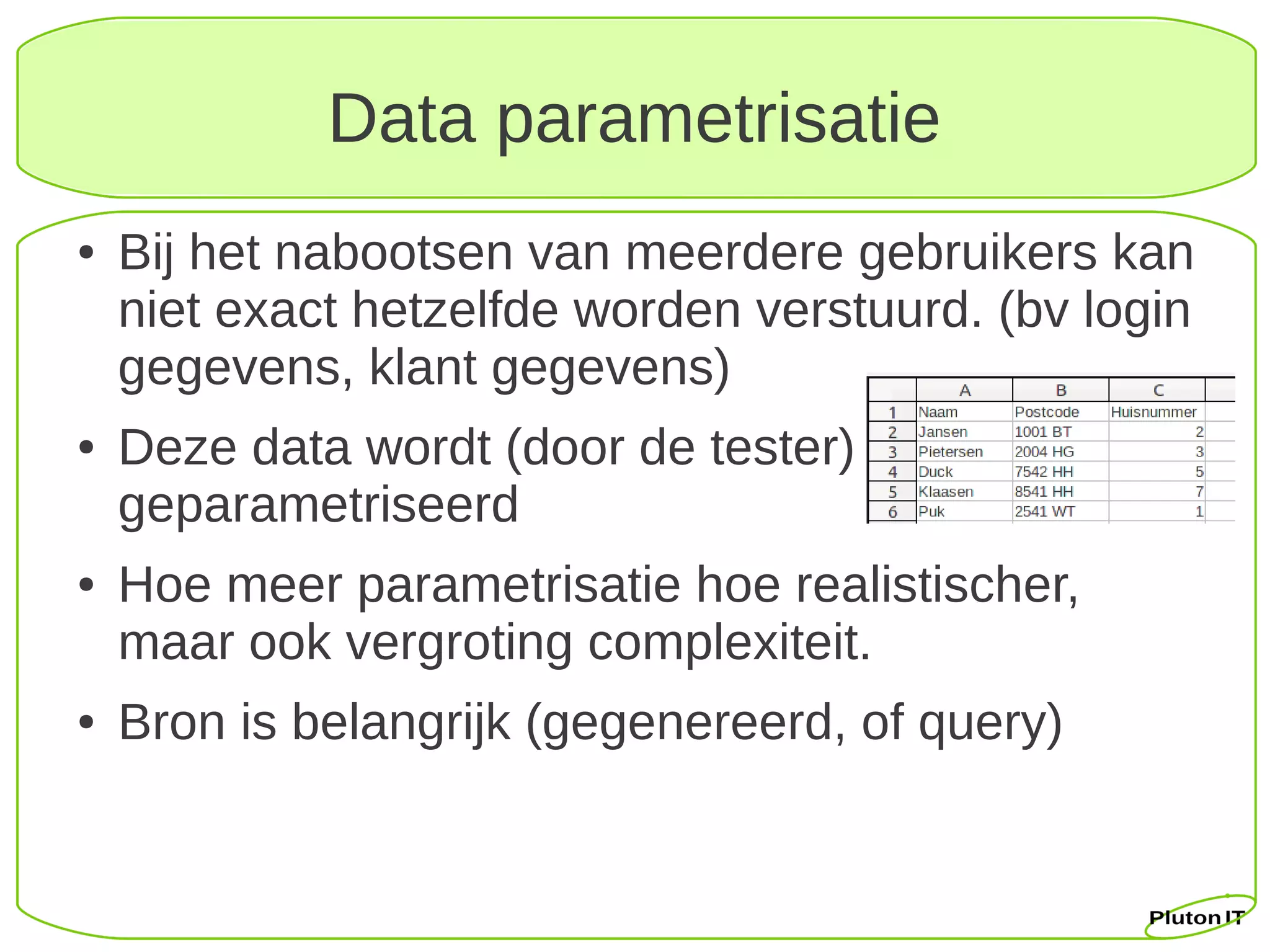 Data parametrisatie
●   Bij het nabootsen van meerdere gebruikers kan
    niet exact hetzelfde worden verstuurd. (bv login
    gegevens, klant gegevens)
●   Deze data wordt (door de tester)
    geparametriseerd
●   Hoe meer parametrisatie hoe realistischer,
    maar ook vergroting complexiteit.
●   Bron is belangrijk (gegenereerd, of query)
 