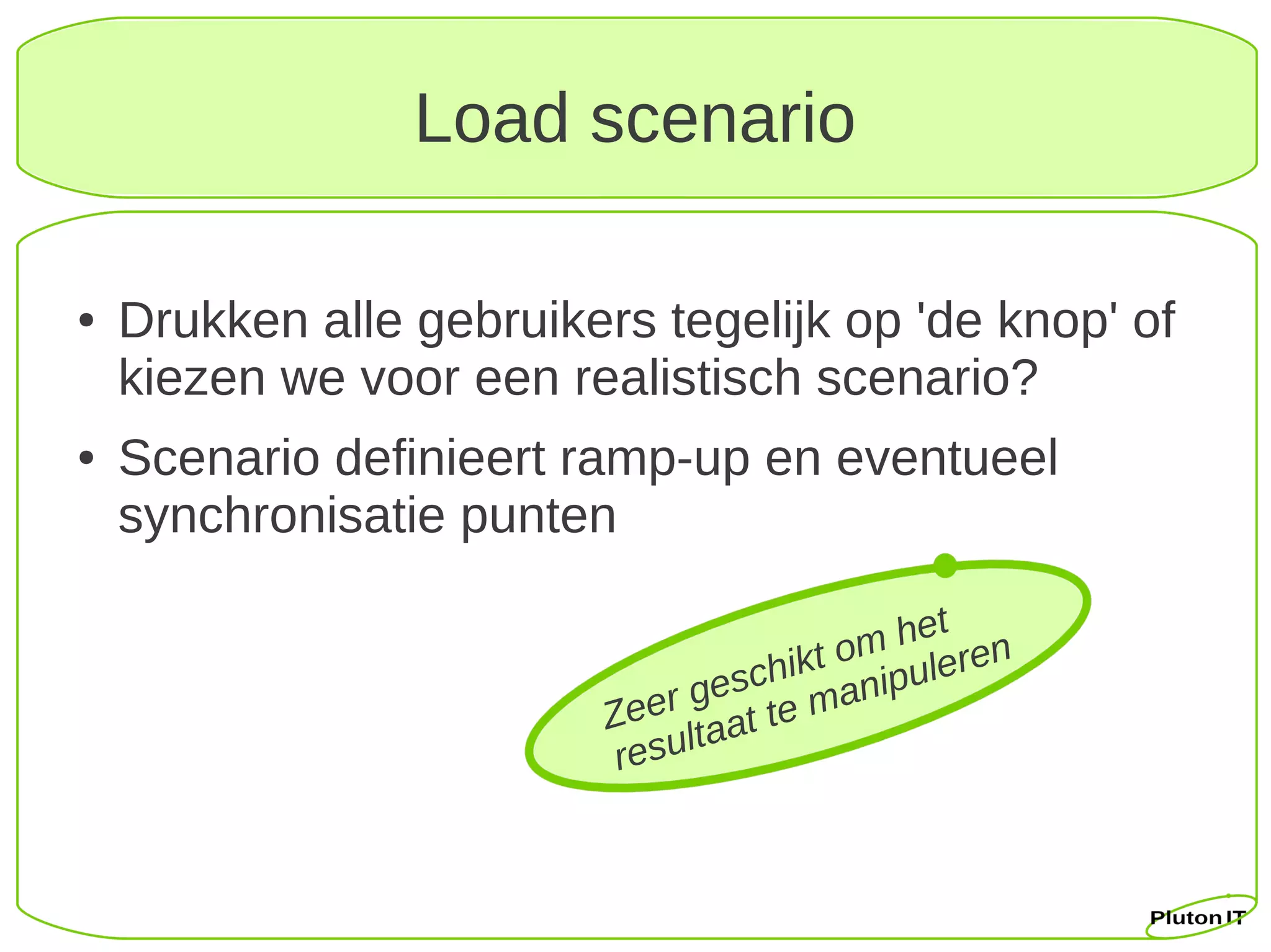 Load scenario

●   Drukken alle gebruikers tegelijk op 'de knop' of
    kiezen we voor een realistisch scenario?
●   Scenario definieert ramp-up en eventueel
    synchronisatie punten
                                              t
                                        om he ren
                                    hikt nipule
                                gesc ma
                          Zeer taat te
                               l
                           resu
 