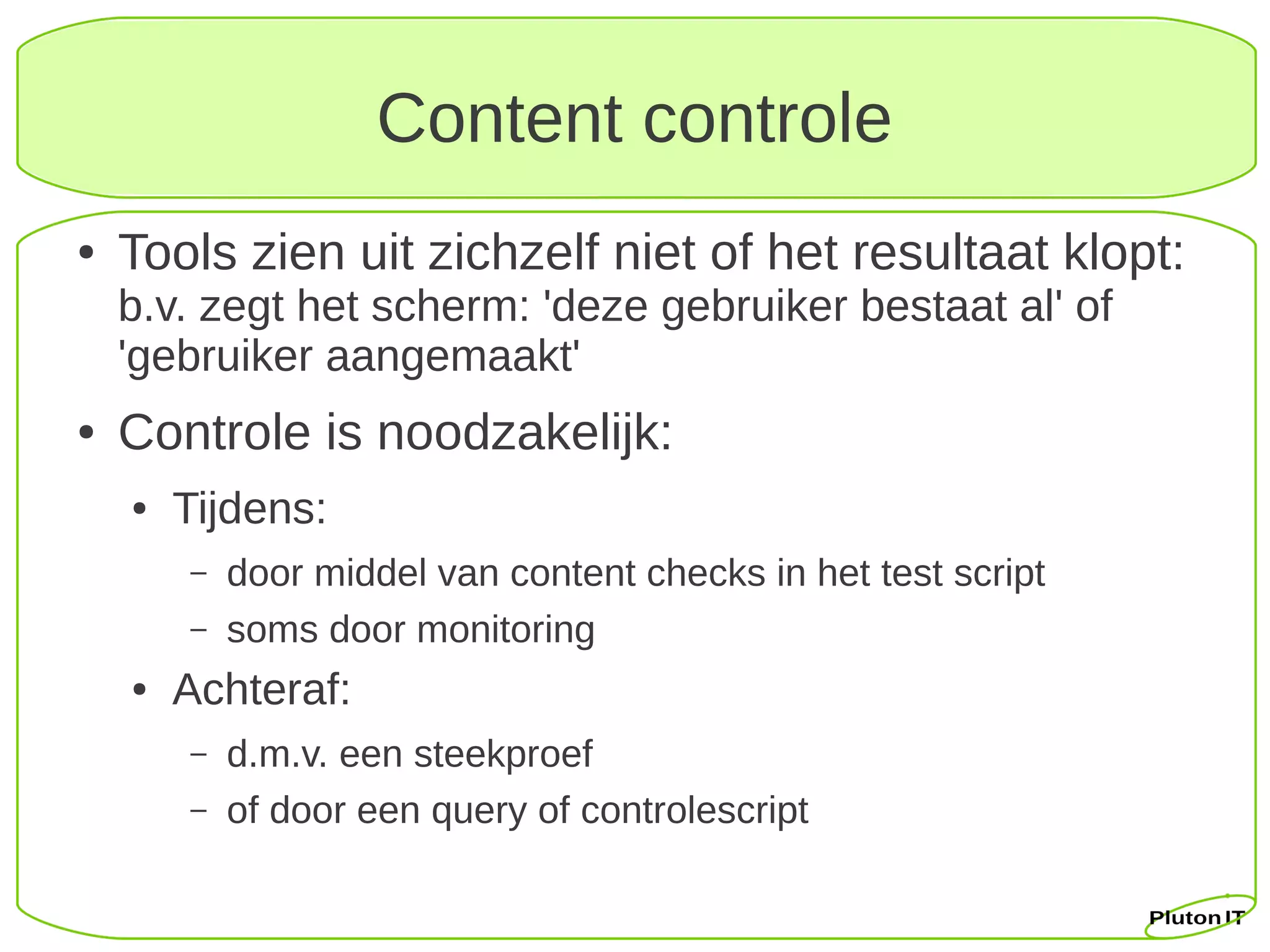 Content controle
●   Tools zien uit zichzelf niet of het resultaat klopt:
    b.v. zegt het scherm: 'deze gebruiker bestaat al' of
    'gebruiker aangemaakt'
●   Controle is noodzakelijk:
    ●   Tijdens:
        –   door middel van content checks in het test script
        –   soms door monitoring
    ●   Achteraf:
        –   d.m.v. een steekproef
        –   of door een query of controlescript
 