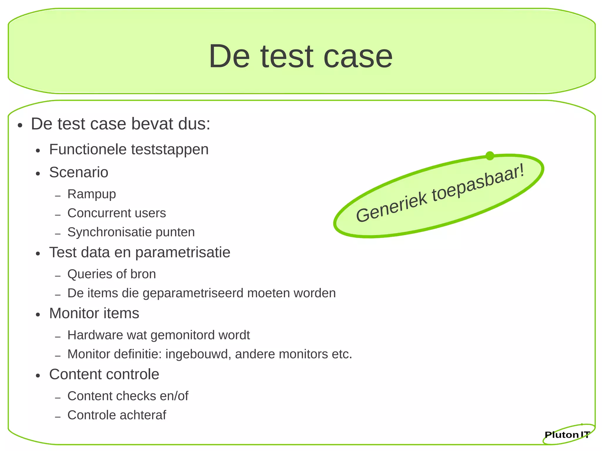 De test case
●   De test case bevat dus:
    ●   Functionele teststappen
                                                                                       !
                                                                                  baar
    ●   Scenario
            Rampup                                                          toepas
                                                                    eriek
        –
        –   Concurrent users                                     Gen
        –   Synchronisatie punten
    ●   Test data en parametrisatie
        –   Queries of bron
        –   De items die geparametriseerd moeten worden
    ●   Monitor items
        –   Hardware wat gemonitord wordt
        –   Monitor definitie: ingebouwd, andere monitors etc.
    ●   Content controle
        –   Content checks en/of
        –   Controle achteraf
 