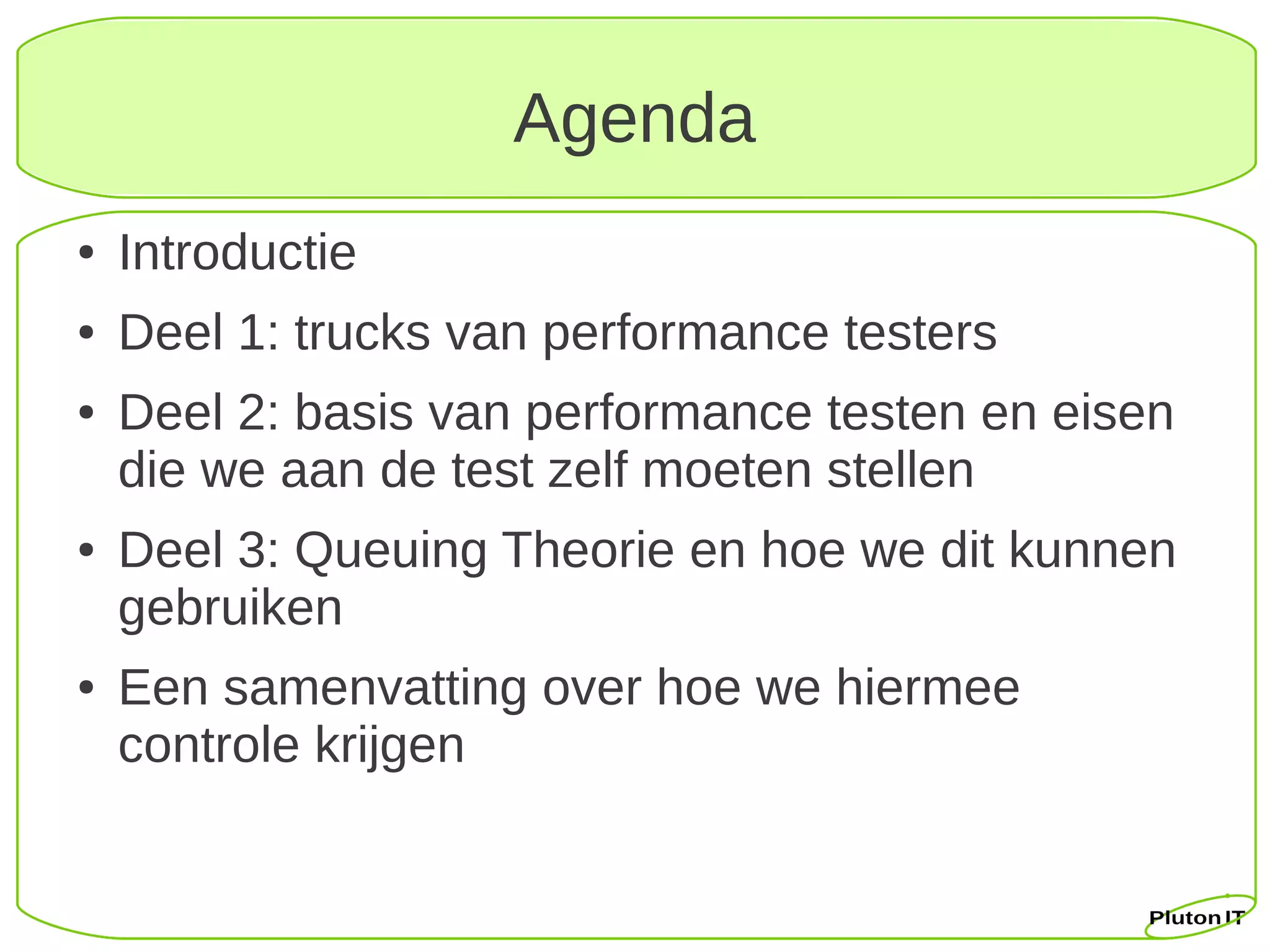 Agenda
●   Introductie
●   Deel 1: trucks van performance testers
●   Deel 2: basis van performance testen en eisen
    die we aan de test zelf moeten stellen
●   Deel 3: Queuing Theorie en hoe we dit kunnen
    gebruiken
●   Een samenvatting over hoe we hiermee
    controle krijgen
 