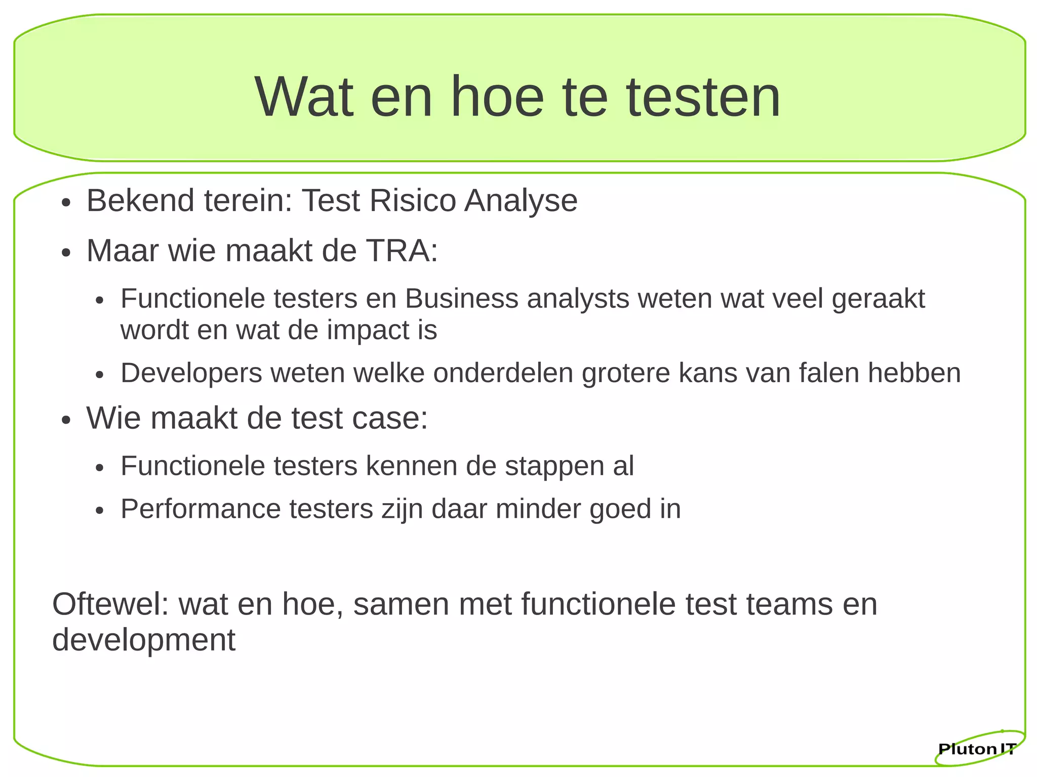Wat en hoe te testen
●   Bekend terein: Test Risico Analyse
●   Maar wie maakt de TRA:
    ●   Functionele testers en Business analysts weten wat veel geraakt
        wordt en wat de impact is
    ●   Developers weten welke onderdelen grotere kans van falen hebben
●   Wie maakt de test case:
    ●   Functionele testers kennen de stappen al
    ●   Performance testers zijn daar minder goed in


Oftewel: wat en hoe, samen met functionele test teams en
development
 