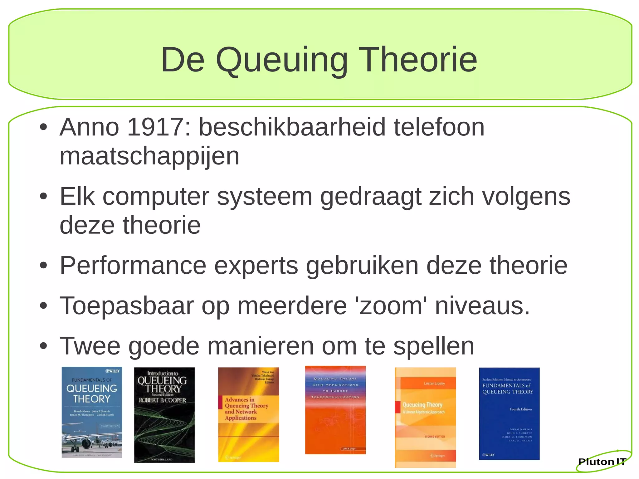 De Queuing Theorie
●   Anno 1917: beschikbaarheid telefoon
    maatschappijen
●   Elk computer systeem gedraagt zich volgens
    deze theorie
●   Performance experts gebruiken deze theorie
●   Toepasbaar op meerdere 'zoom' niveaus.
●   Twee goede manieren om te spellen
 