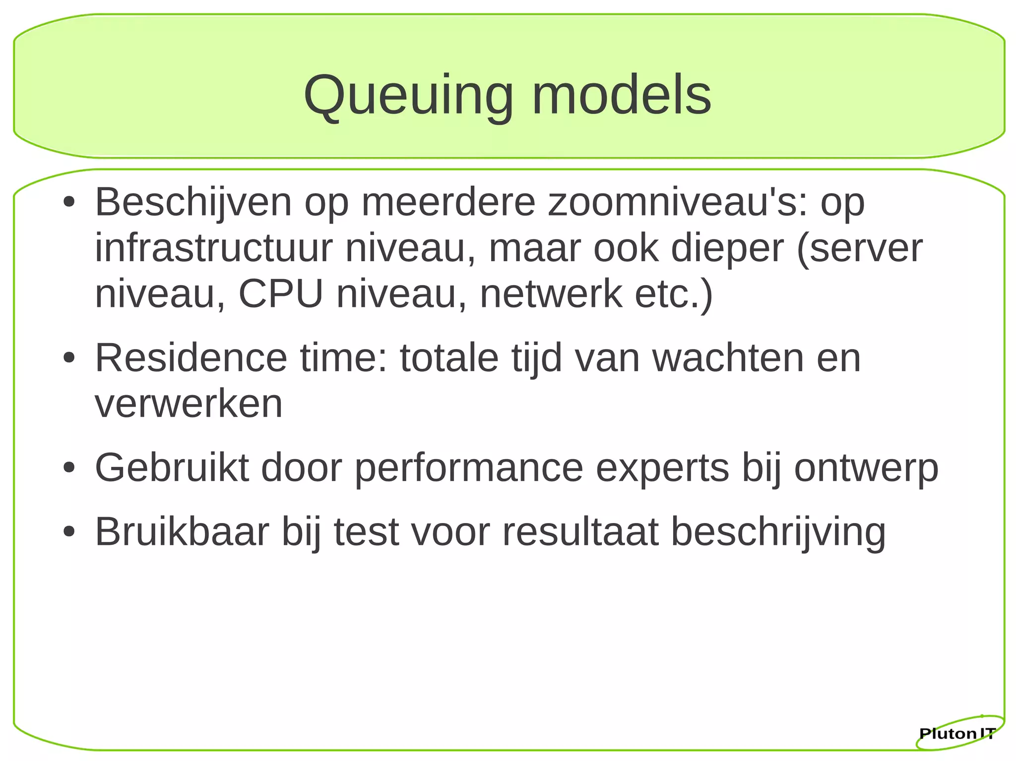 Queuing models
●   Beschijven op meerdere zoomniveau's: op
    infrastructuur niveau, maar ook dieper (server
    niveau, CPU niveau, netwerk etc.)
●   Residence time: totale tijd van wachten en
    verwerken
●   Gebruikt door performance experts bij ontwerp
●   Bruikbaar bij test voor resultaat beschrijving
 