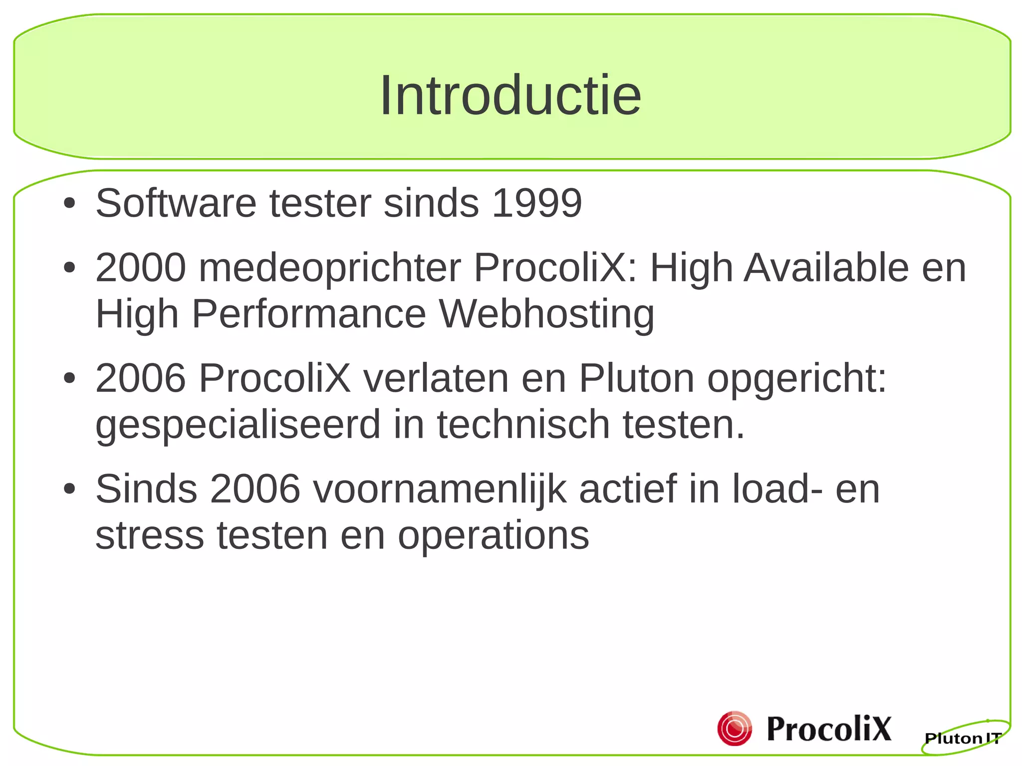 Introductie
●   Software tester sinds 1999
●   2000 medeoprichter ProcoliX: High Available en
    High Performance Webhosting
●   2006 ProcoliX verlaten en Pluton opgericht:
    gespecialiseerd in technisch testen.
●   Sinds 2006 voornamenlijk actief in load- en
    stress testen en operations
 