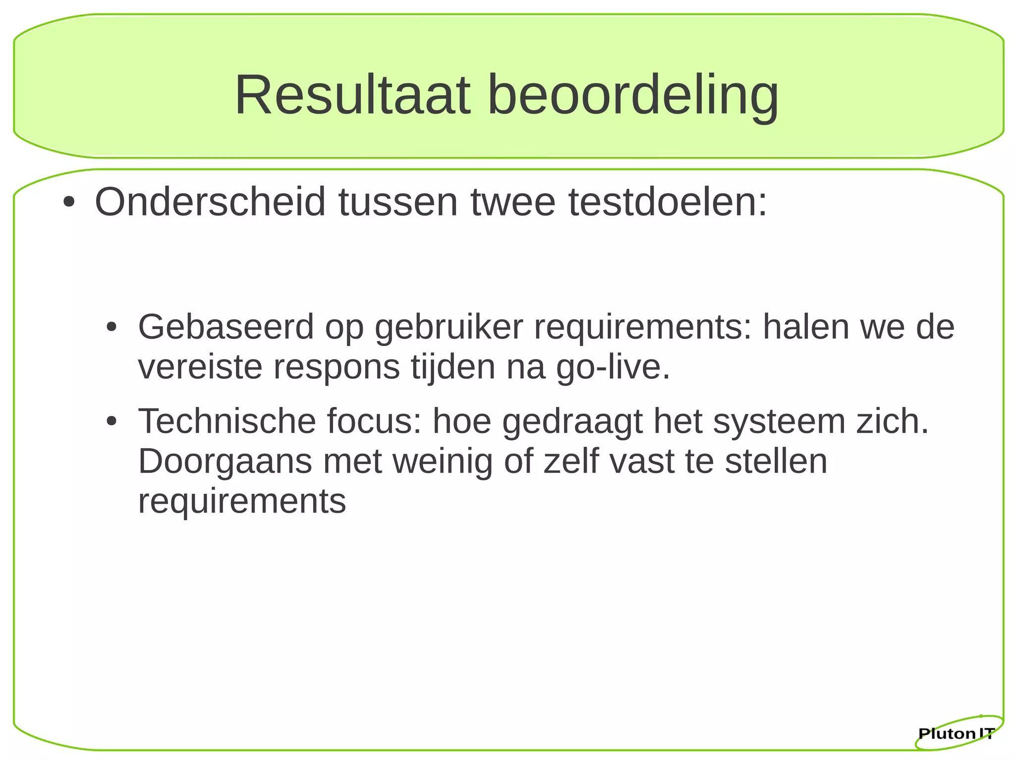 Resultaat beoordeling
●   Onderscheid tussen twee testdoelen:

    ●   Gebaseerd op gebruiker requirements: halen we de
        vereiste respons tijden na go-live.
    ●   Technische focus: hoe gedraagt het systeem zich.
        Doorgaans met weinig of zelf vast te stellen
        requirements
 