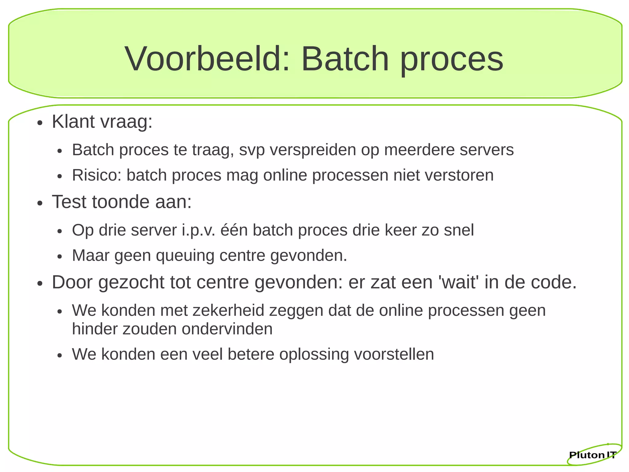 Voorbeeld: Batch proces
●   Klant vraag:
    ●   Batch proces te traag, svp verspreiden op meerdere servers
    ●   Risico: batch proces mag online processen niet verstoren
●   Test toonde aan:
    ●   Op drie server i.p.v. één batch proces drie keer zo snel
    ●   Maar geen queuing centre gevonden.
●   Door gezocht tot centre gevonden: er zat een 'wait' in de code.
    ●   We konden met zekerheid zeggen dat de online processen geen
        hinder zouden ondervinden
    ●   We konden een veel betere oplossing voorstellen
 
