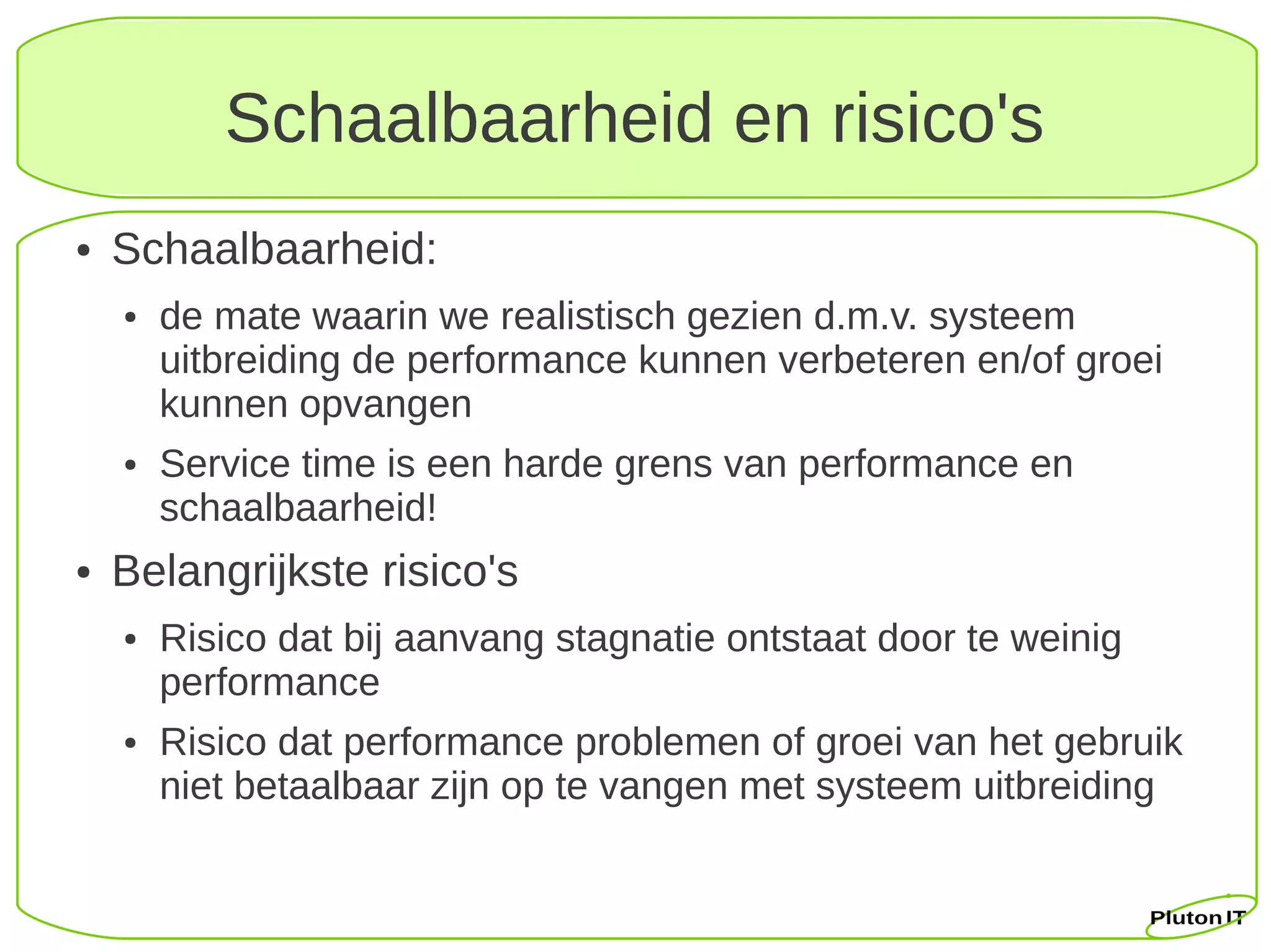 Schaalbaarheid en risico's
●   Schaalbaarheid:
    ●   de mate waarin we realistisch gezien d.m.v. systeem
        uitbreiding de performance kunnen verbeteren en/of groei
        kunnen opvangen
    ●   Service time is een harde grens van performance en
        schaalbaarheid!
●   Belangrijkste risico's
    ●   Risico dat bij aanvang stagnatie ontstaat door te weinig
        performance
    ●   Risico dat performance problemen of groei van het gebruik
        niet betaalbaar zijn op te vangen met systeem uitbreiding
 