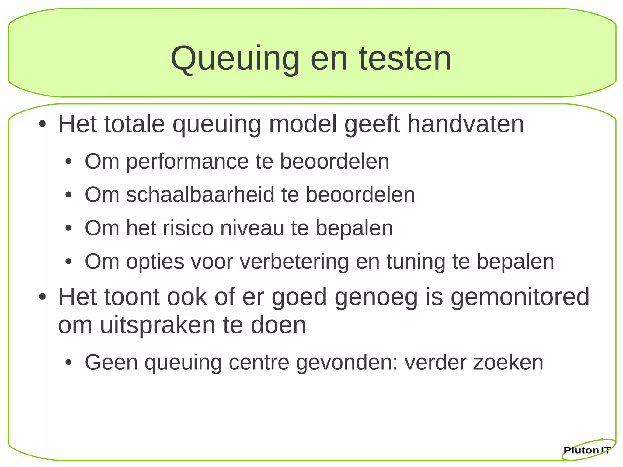 Queuing en testen
●   Het totale queuing model geeft handvaten
    ●   Om performance te beoordelen
    ●   Om schaalbaarheid te beoordelen
    ●   Om het risico niveau te bepalen
    ●   Om opties voor verbetering en tuning te bepalen
●   Het toont ook of er goed genoeg is gemonitored
    om uitspraken te doen
    ●   Geen queuing centre gevonden: verder zoeken
 