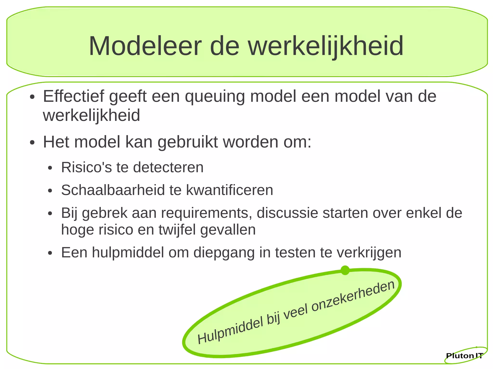 Modeleer de werkelijkheid
●   Effectief geeft een queuing model een model van de
    werkelijkheid
●   Het model kan gebruikt worden om:
    ●   Risico's te detecteren
    ●   Schaalbaarheid te kwantificeren
    ●   Bij gebrek aan requirements, discussie starten over enkel de
        hoge risico en twijfel gevallen
    ●   Een hulpmiddel om diepgang in testen te verkrijgen

                                                                    h eden
                                                              z eker
                                                    e el on
                                     dd   e l b ij v
                             Hu lpmi
 