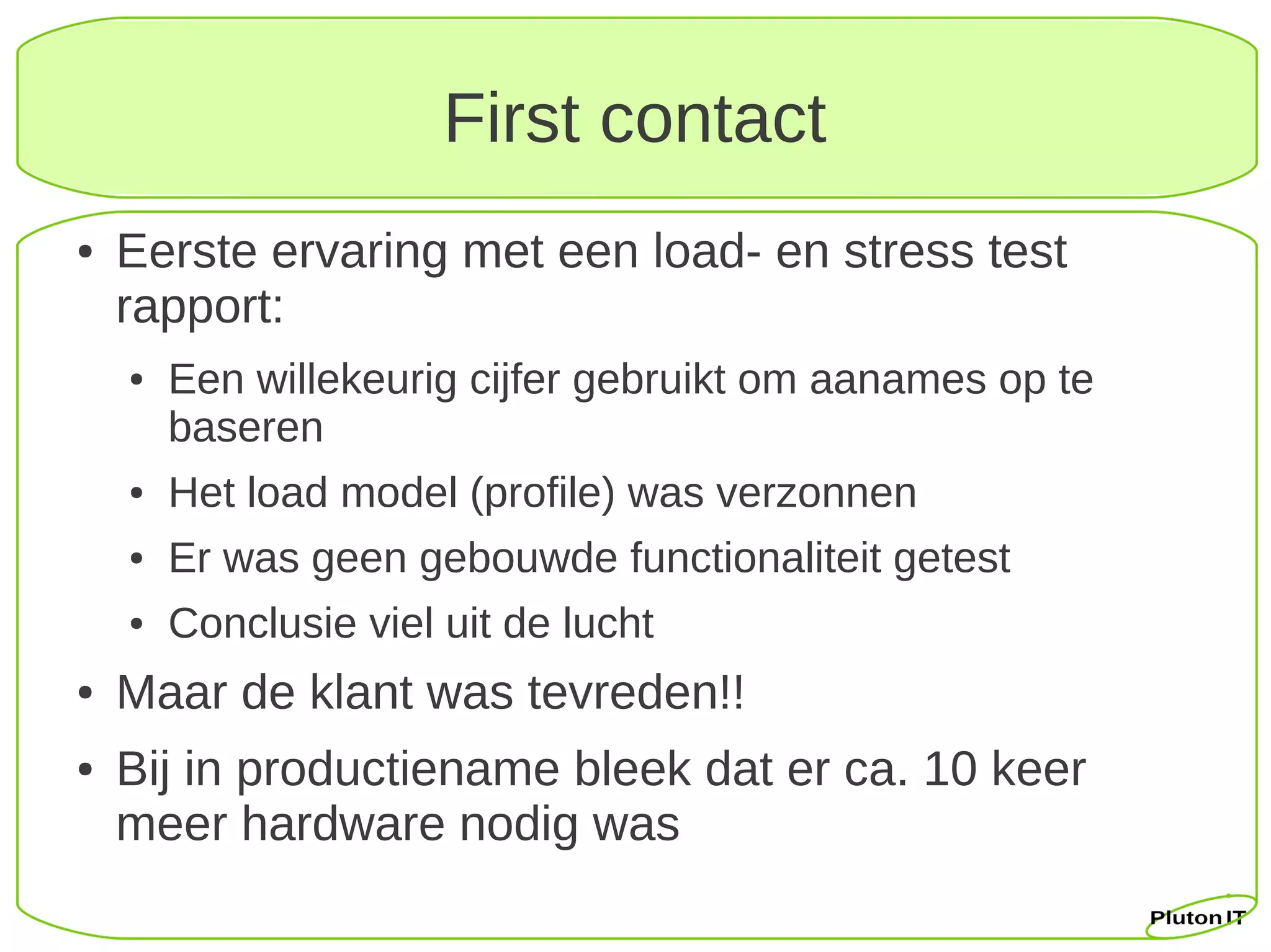 First contact
●   Eerste ervaring met een load- en stress test
    rapport:
    ●   Een willekeurig cijfer gebruikt om aanames op te
        baseren
    ●   Het load model (profile) was verzonnen
    ●   Er was geen gebouwde functionaliteit getest
    ●   Conclusie viel uit de lucht
●   Maar de klant was tevreden!!
●   Bij in productiename bleek dat er ca. 10 keer
    meer hardware nodig was
 