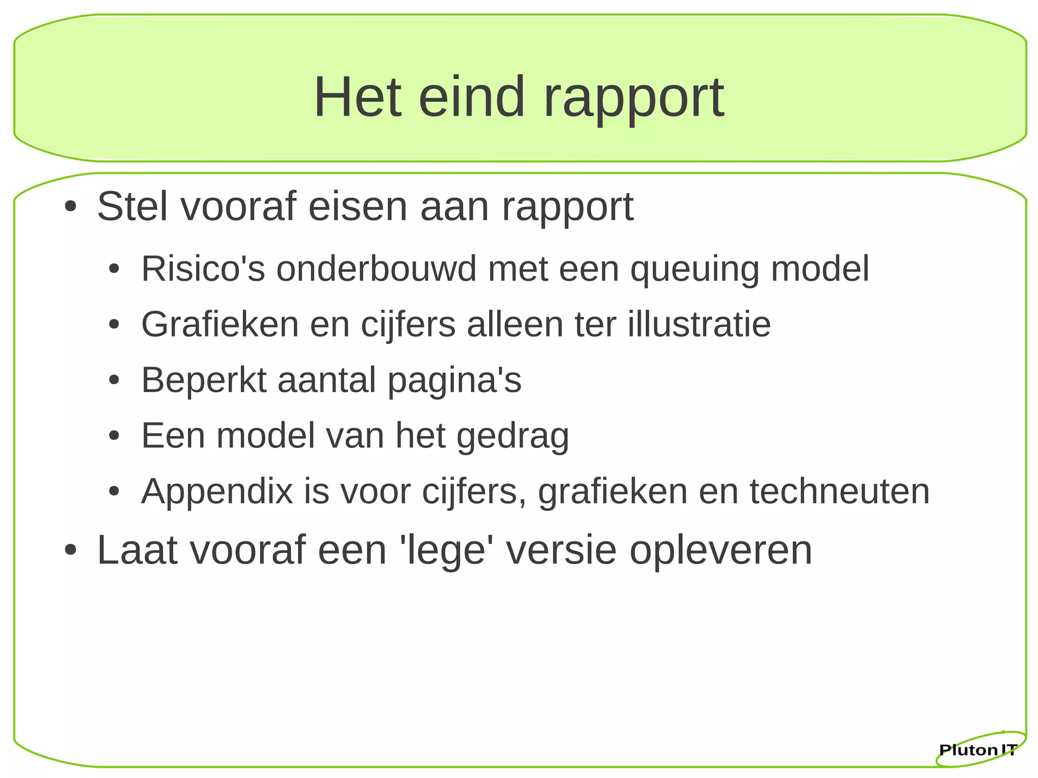 Het eind rapport
●   Stel vooraf eisen aan rapport
    ●   Risico's onderbouwd met een queuing model
    ●   Grafieken en cijfers alleen ter illustratie
    ●   Beperkt aantal pagina's
    ●   Een model van het gedrag
    ●   Appendix is voor cijfers, grafieken en techneuten
●   Laat vooraf een 'lege' versie opleveren
 