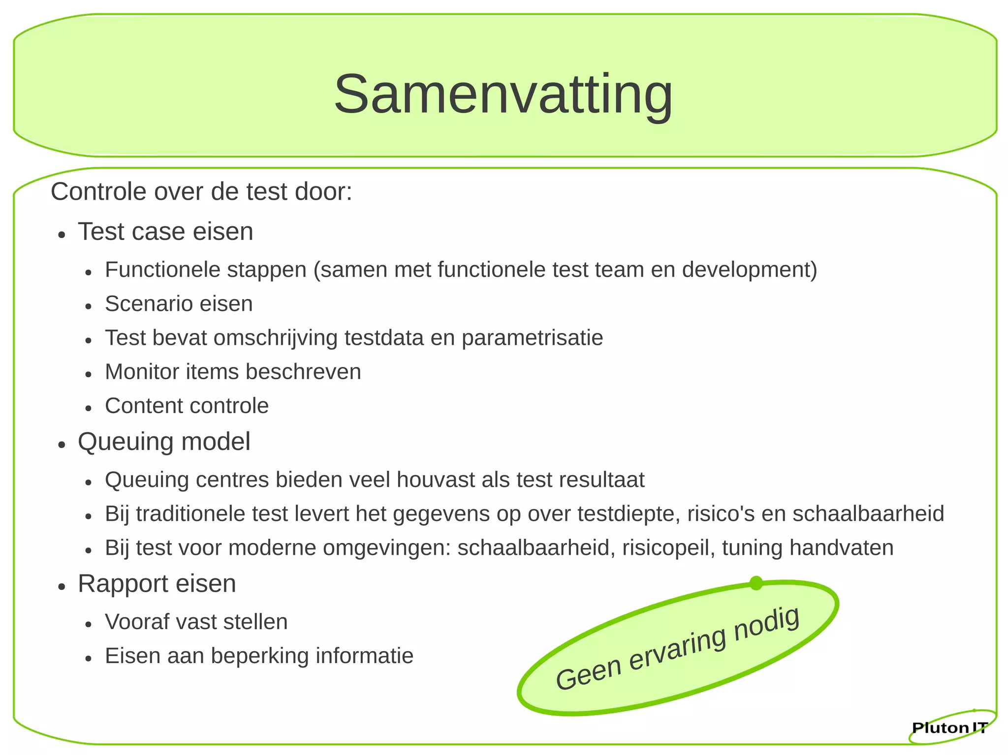 Samenvatting
Controle over de test door:
●   Test case eisen
    ●   Functionele stappen (samen met functionele test team en development)
    ●   Scenario eisen
    ●   Test bevat omschrijving testdata en parametrisatie
    ●   Monitor items beschreven
    ●   Content controle
●   Queuing model
    ●   Queuing centres bieden veel houvast als test resultaat
    ●   Bij traditionele test levert het gegevens op over testdiepte, risico's en schaalbaarheid
    ●   Bij test voor moderne omgevingen: schaalbaarheid, risicopeil, tuning handvaten
●   Rapport eisen
                                                                              g
    ●   Vooraf vast stellen
                                                                       g nodi
    ●   Eisen aan beperking informatie
                                                             n ervarin
                                                       Gee
 