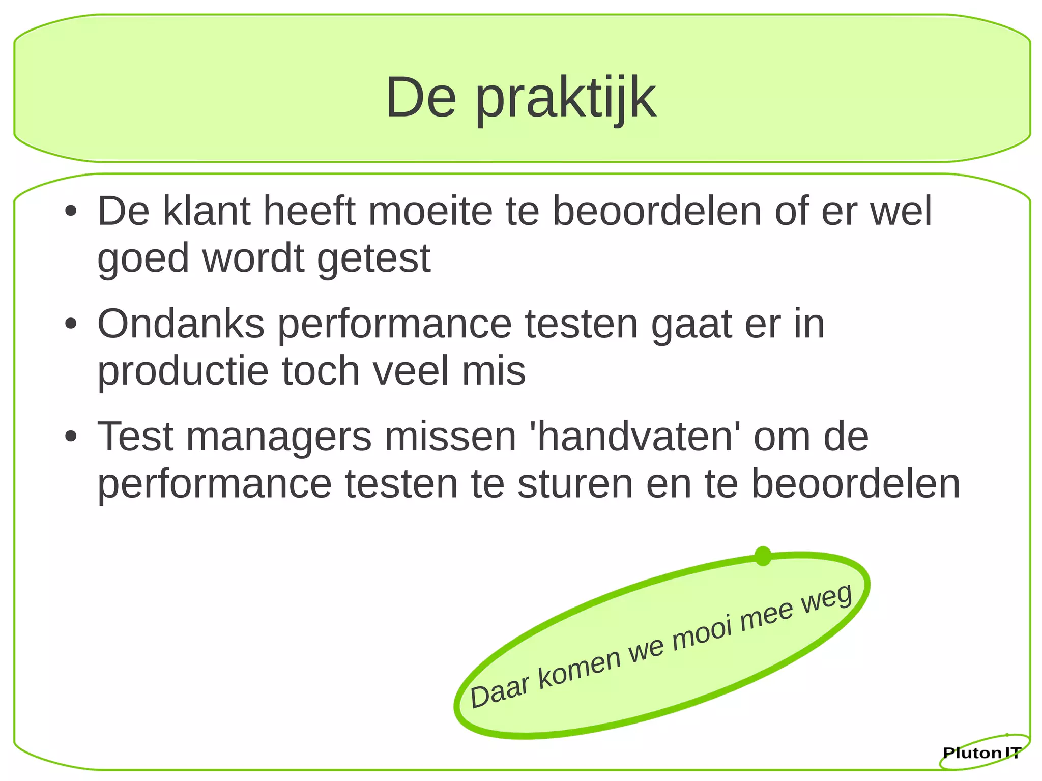 De praktijk
●   De klant heeft moeite te beoordelen of er wel
    goed wordt getest
●   Ondanks performance testen gaat er in
    productie toch veel mis
●   Test managers missen 'handvaten' om de
    performance testen te sturen en te beoordelen


                                               ee weg
                                        mo oi m
                                    e
                                en w
                           r kom
                        Daa
 