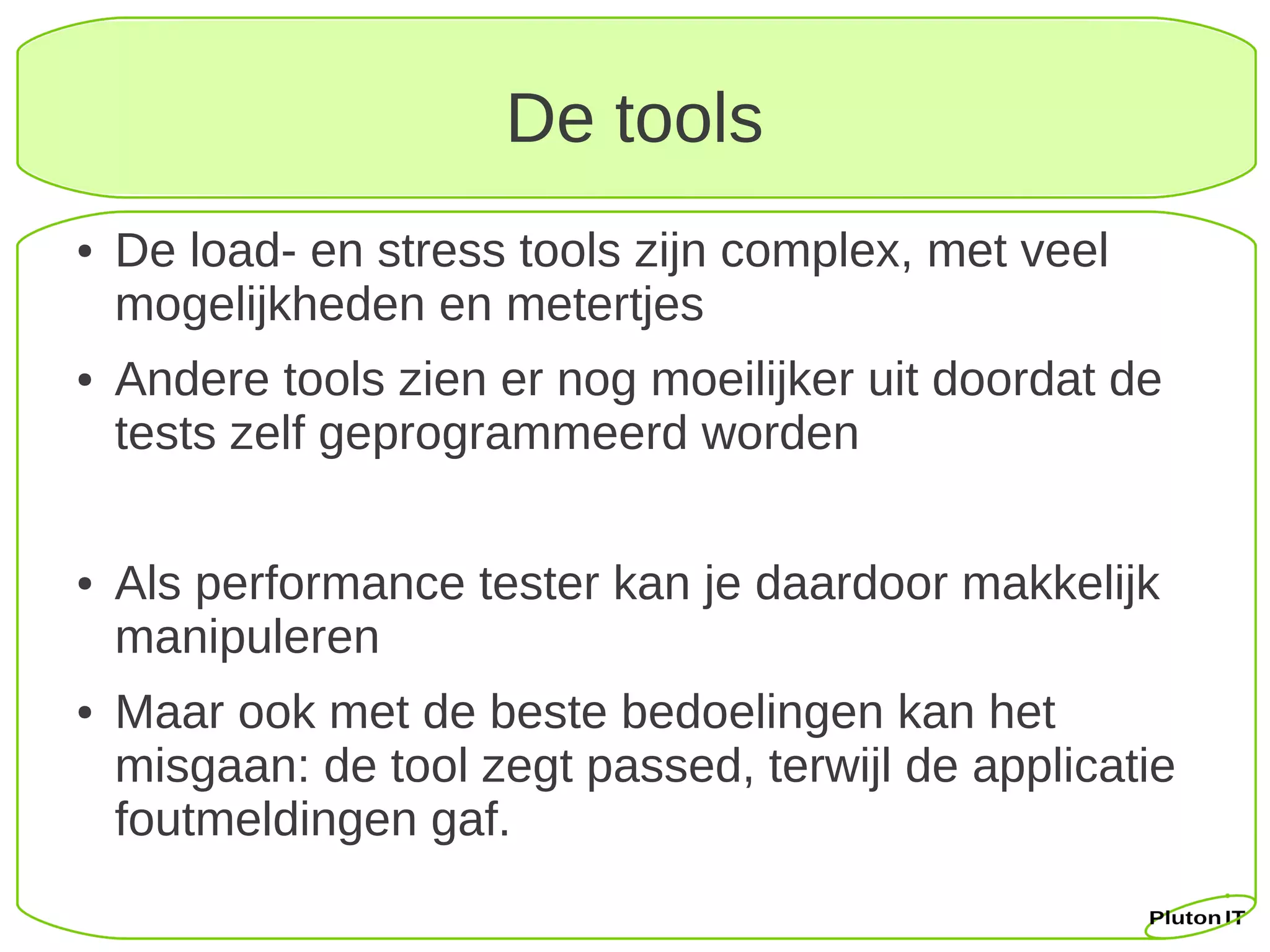 De tools
●   De load- en stress tools zijn complex, met veel
    mogelijkheden en metertjes
●   Andere tools zien er nog moeilijker uit doordat de
    tests zelf geprogrammeerd worden

●   Als performance tester kan je daardoor makkelijk
    manipuleren
●   Maar ook met de beste bedoelingen kan het
    misgaan: de tool zegt passed, terwijl de applicatie
    foutmeldingen gaf.
 