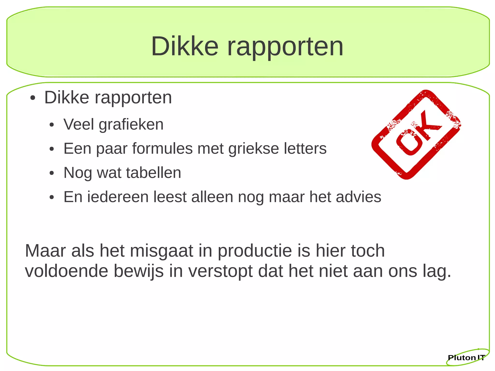 Dikke rapporten
●   Dikke rapporten
    ●   Veel grafieken
    ●   Een paar formules met griekse letters
    ●   Nog wat tabellen
    ●   En iedereen leest alleen nog maar het advies


Maar als het misgaat in productie is hier toch
voldoende bewijs in verstopt dat het niet aan ons lag.
 