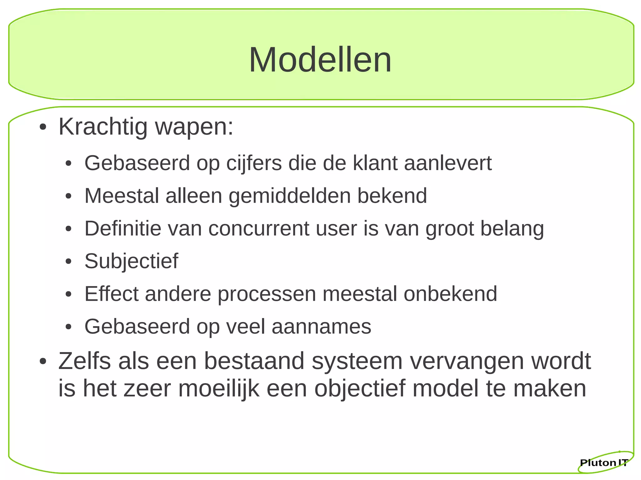 Modellen
●   Krachtig wapen:
    ●   Gebaseerd op cijfers die de klant aanlevert
    ●   Meestal alleen gemiddelden bekend
    ●   Definitie van concurrent user is van groot belang
    ●   Subjectief
    ●   Effect andere processen meestal onbekend
    ●   Gebaseerd op veel aannames
●   Zelfs als een bestaand systeem vervangen wordt
    is het zeer moeilijk een objectief model te maken
 