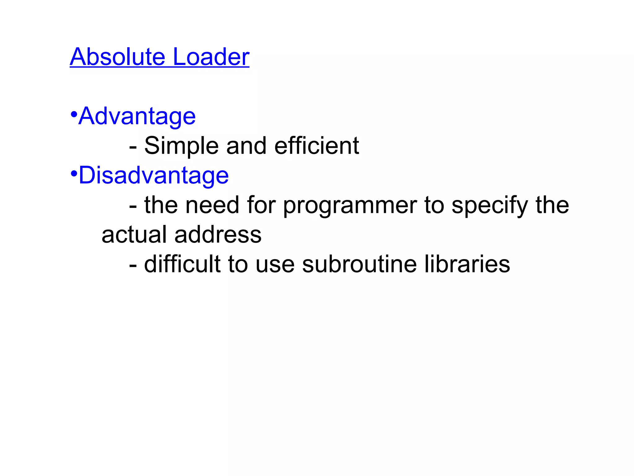 Absolute Loader Advantage - Simple and efficient Disadvantage - the need for programmer to specify the actual address - difficult to use subroutine libraries 