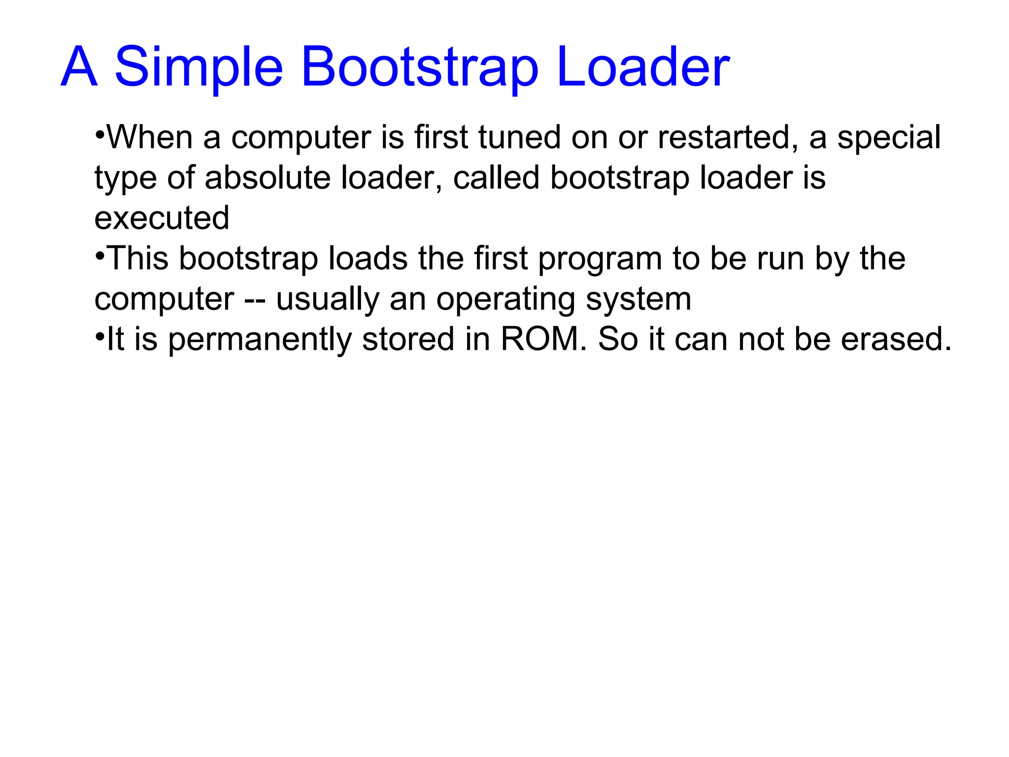 A Simple Bootstrap Loader When a computer is first tuned on or restarted, a special type of absolute loader, called bootstrap loader is executed This bootstrap loads the first program to be run by the computer -- usually an operating system It is permanently stored in ROM. So it can not be erased. 