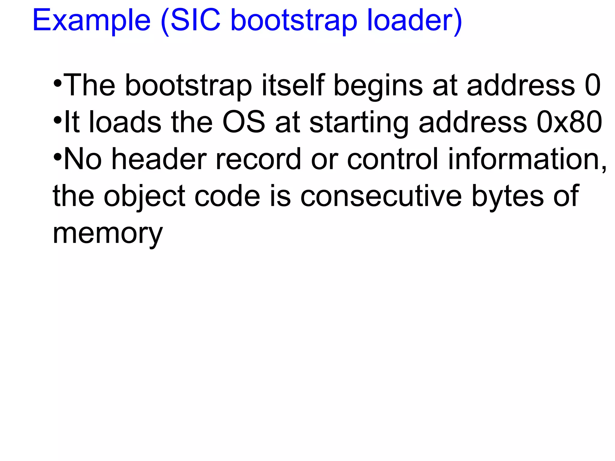 Example (SIC bootstrap loader) The bootstrap itself begins at address 0  It loads the OS at starting address 0x80 No header record or control information, the object code is consecutive bytes of memory 