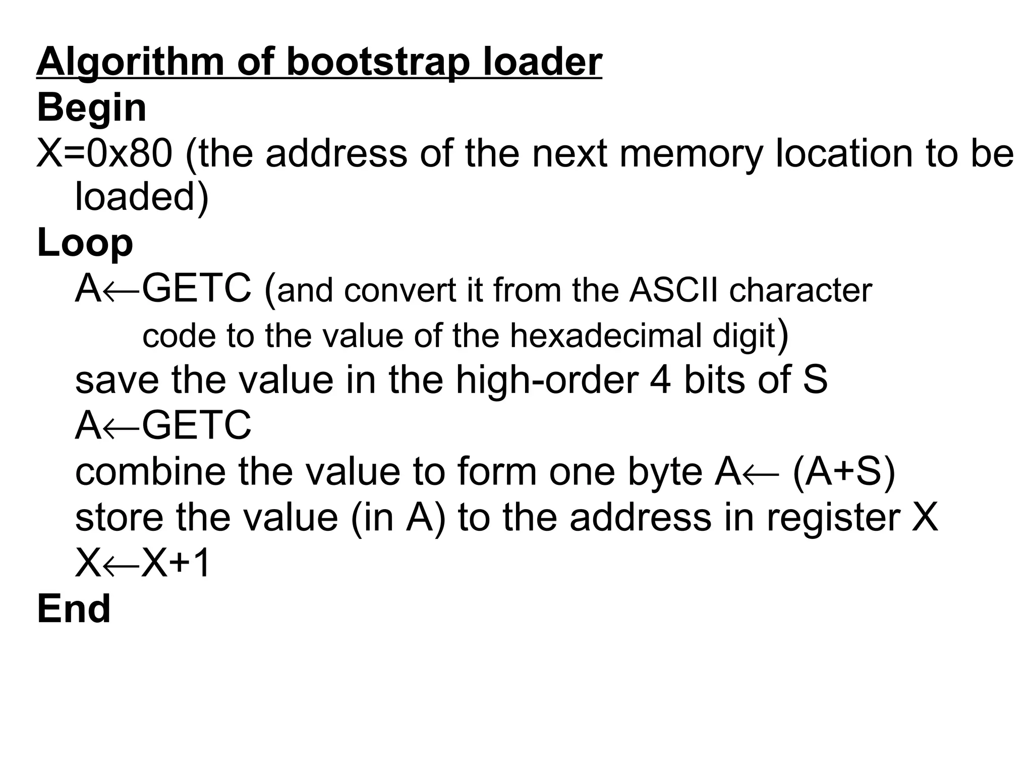 Algorithm of bootstrap loader Begin X=0x80 (the address of the next memory location to be loaded) Loop A  GETC ( and convert it from the ASCII character  code to the value of the hexadecimal digit ) save the value in the high-order 4 bits of S A  GETC combine the value to form one byte A   (A+S) store the value (in A) to the address in register X X  X+1 End   