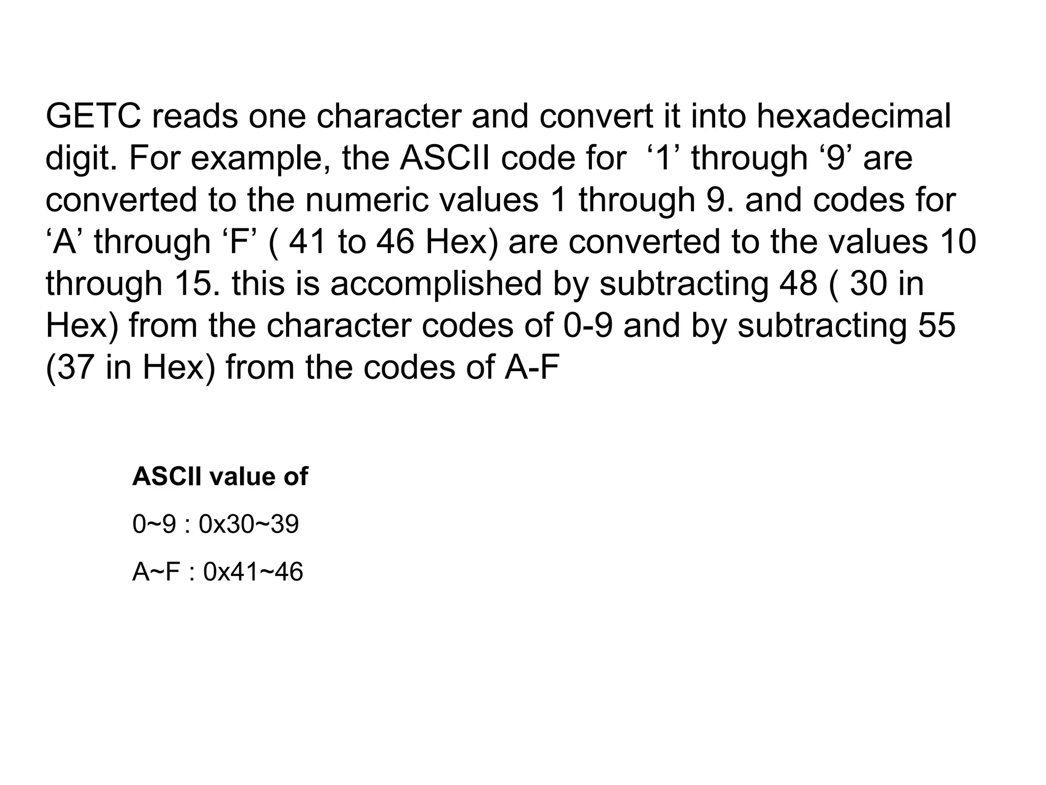 GETC reads one character and convert it into hexadecimal digit. For example, the ASCII code for  ‘1’ through ‘9’ are converted to the numeric values 1 through 9. and codes for ‘A’ through ‘F’ ( 41 to 46 Hex) are converted to the values 10 through 15. this is accomplished by subtracting 48 ( 30 in Hex) from the character codes of 0-9 and by subtracting 55 (37 in Hex) from the codes of A-F ASCII value of 0~9 : 0x30~39 A~F : 0x41~46 