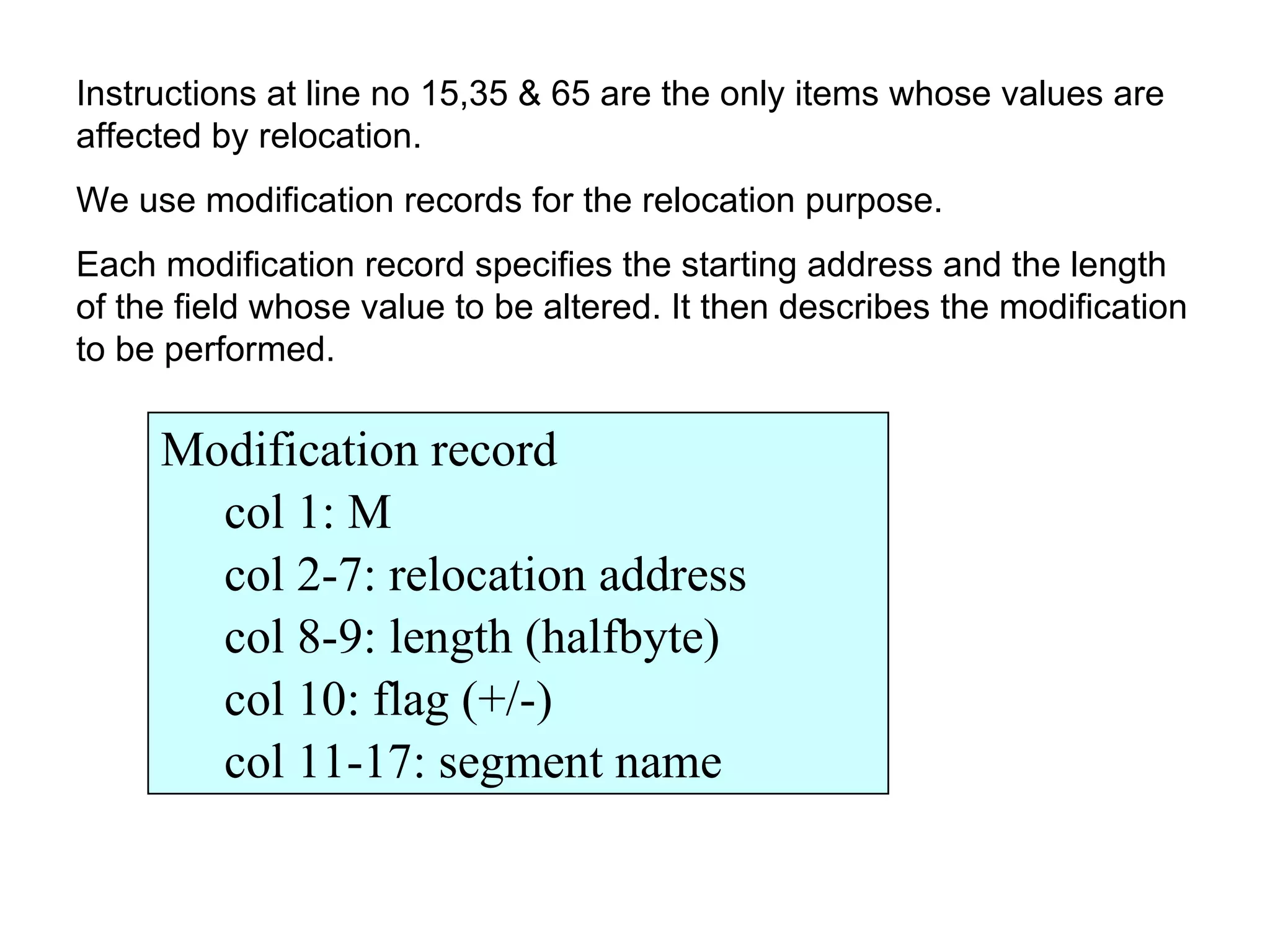 Instructions at line no 15,35 & 65 are the only items whose values are affected by relocation. We use modification records for the relocation purpose. Each modification record specifies the starting address and the length of the field whose value to be altered. It then describes the modification to be performed. Modification record col 1: M col 2-7: relocation address  col 8-9: length (halfbyte) col 10: flag (+/-) col 11-17: segment name 