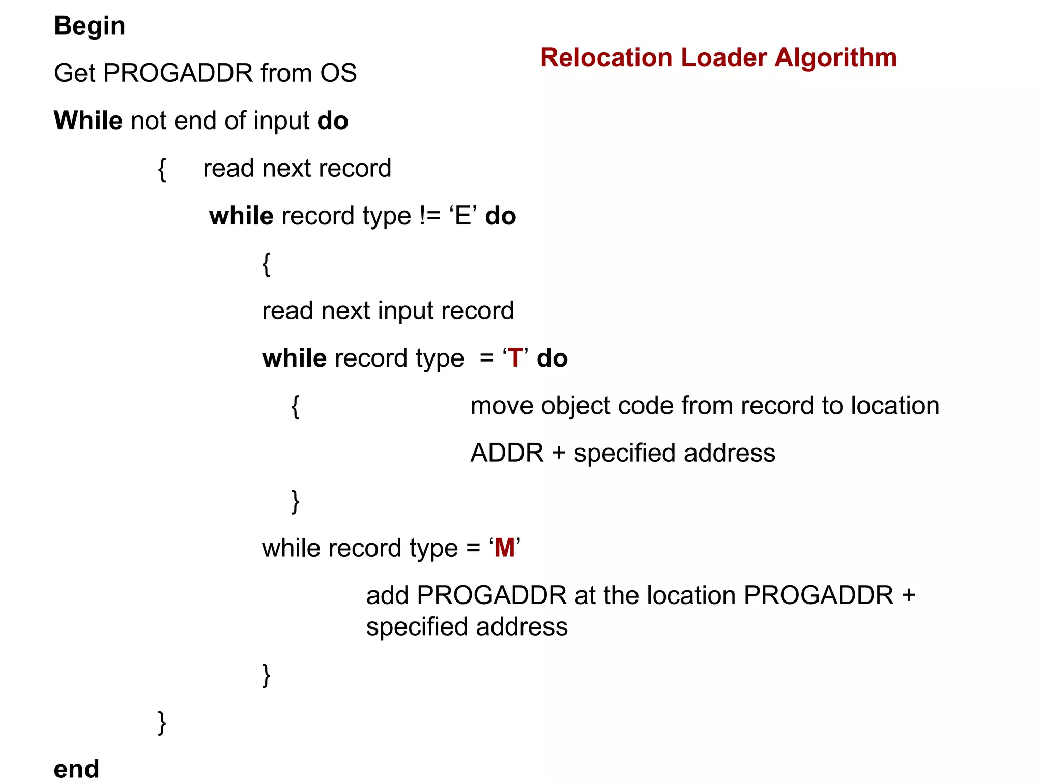 Begin Get PROGADDR from OS While  not end of input  do {  read next record    while  record type != ‘E’  do { read next input record  while  record type  = ‘ T ’  do     { move object code from record to location  ADDR + specified address   } while record type = ‘ M ’ add PROGADDR at the location PROGADDR +  specified address } } end Relocation Loader Algorithm 