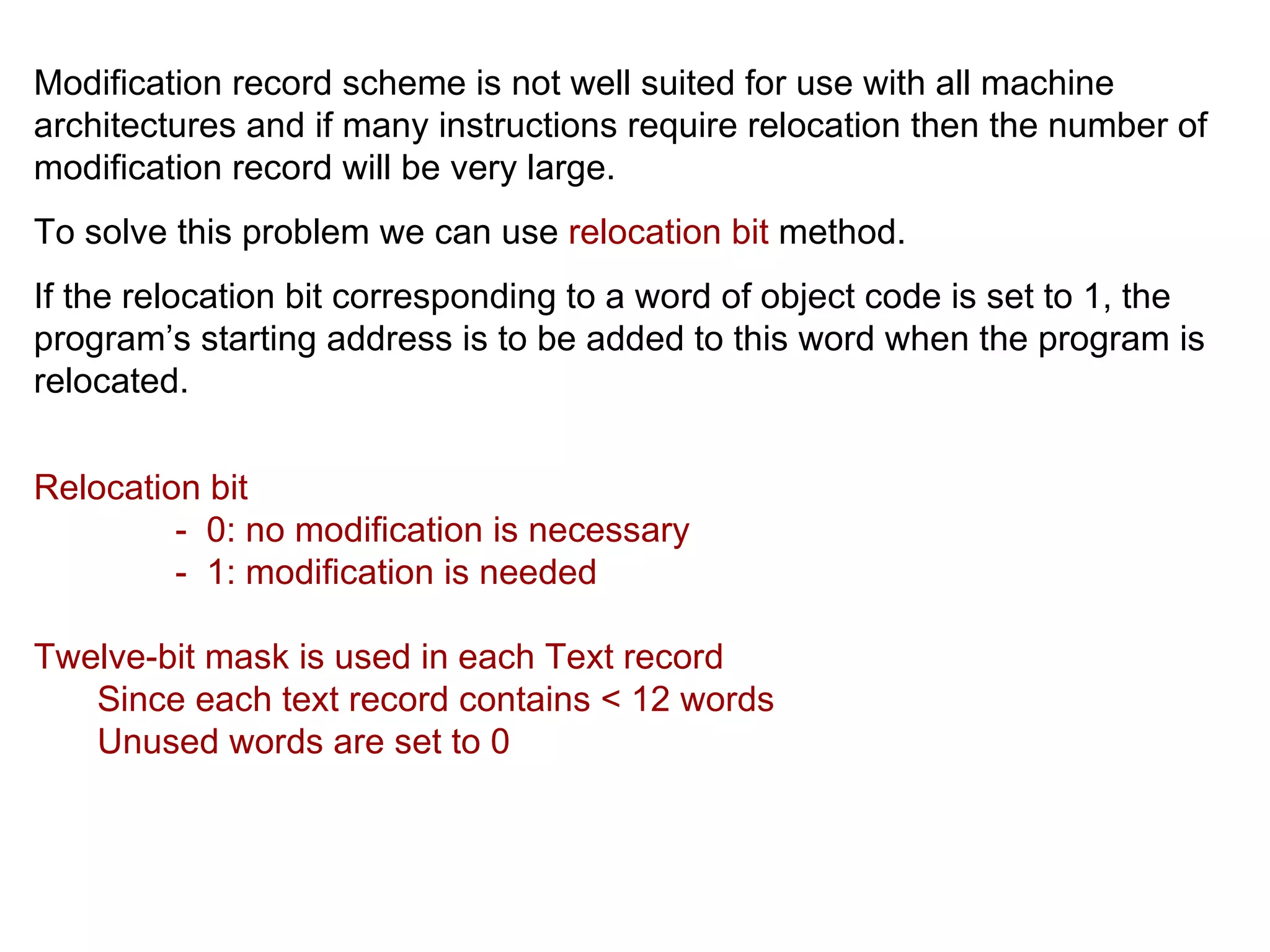 Modification record scheme is not well suited for use with all machine architectures and if many instructions require relocation then the number of modification record will be very large. To solve this problem we can use  relocation bit  method. If the relocation bit corresponding to a word of object code is set to 1, the program’s starting address is to be added to this word when the program is relocated. Relocation bit -  0: no modification is necessary -  1: modification is needed Twelve-bit mask is used in each Text record Since each text record contains < 12 words Unused words are set to 0 