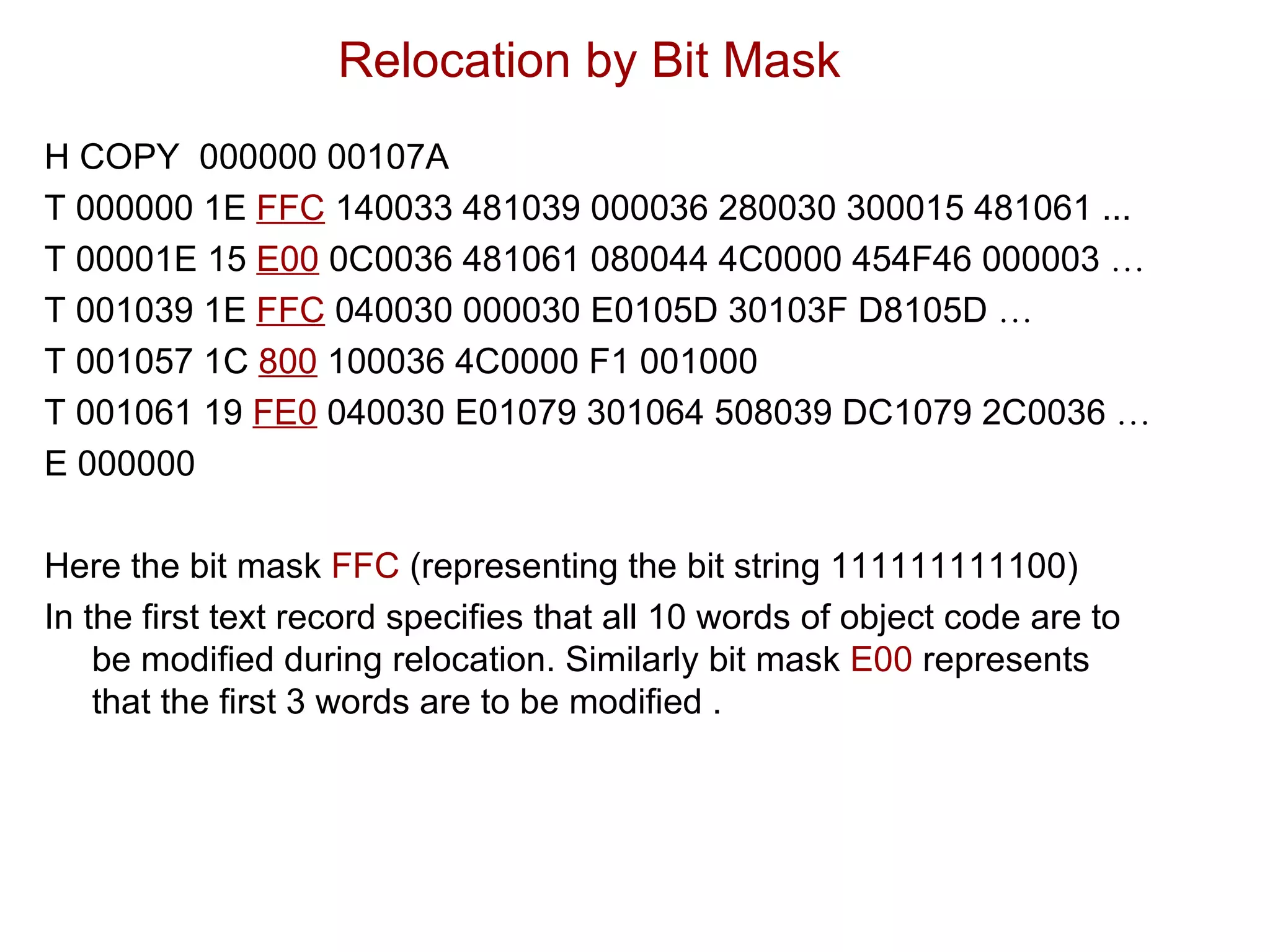 Relocation by Bit Mask H COPY  000000 00107A T 000000 1E  FFC  140033 481039 000036 280030 300015 481061 ... T 00001E 15  E00  0C0036 481061 080044 4C0000 454F46 000003  … T 001039 1E  FFC  040030 000030 E0105D 30103F D8105D  … T 001057 1C  800  100036 4C0000 F1 001000 T 001061 19  FE0  040030 E01079 301064 508039 DC1079 2C0036  … E 000000 Here the bit mask  FFC  (representing the bit string 111111111100) In the first text record specifies that all 10 words of object code are to be modified during relocation. Similarly bit mask  E00  represents  that the first 3 words are to be modified . 