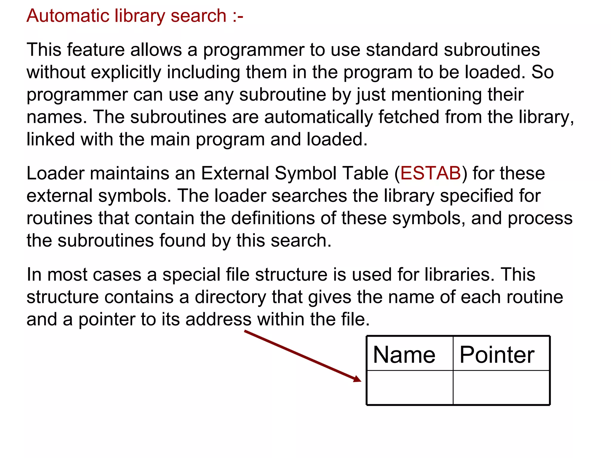Automatic library search :- This feature allows a programmer to use standard subroutines without explicitly including them in the program to be loaded. So programmer can use any subroutine by just mentioning their names. The subroutines are automatically fetched from the library, linked with the main program and loaded. Loader maintains an External Symbol Table ( ESTAB ) for these external symbols. The loader searches the library specified for routines that contain the definitions of these symbols, and process the subroutines found by this search. In most cases a special file structure is used for libraries. This structure contains a directory that gives the name of each routine and a pointer to its address within the file.  Pointer Name 