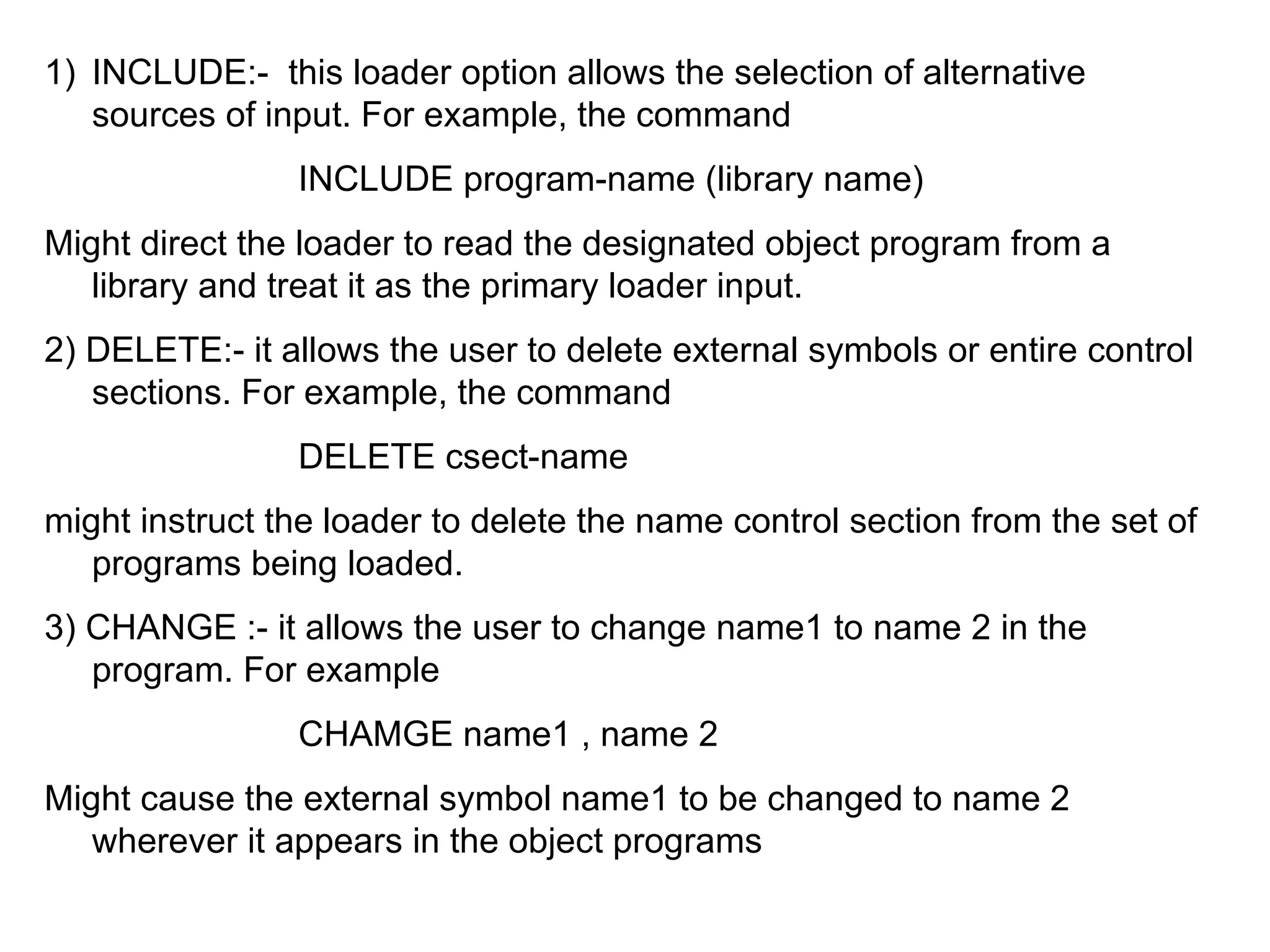 INCLUDE:-  this loader option allows the selection of alternative sources of input. For example, the command INCLUDE program-name (library name) Might direct the loader to read the designated object program from a library and treat it as the primary loader input. 2) DELETE:- it allows the user to delete external symbols or entire control sections. For example, the command DELETE csect-name might instruct the loader to delete the name control section from the set of programs being loaded. 3) CHANGE :- it allows the user to change name1 to name 2 in the program. For example  CHAMGE name1 , name 2 Might cause the external symbol name1 to be changed to name 2 wherever it appears in the object programs  