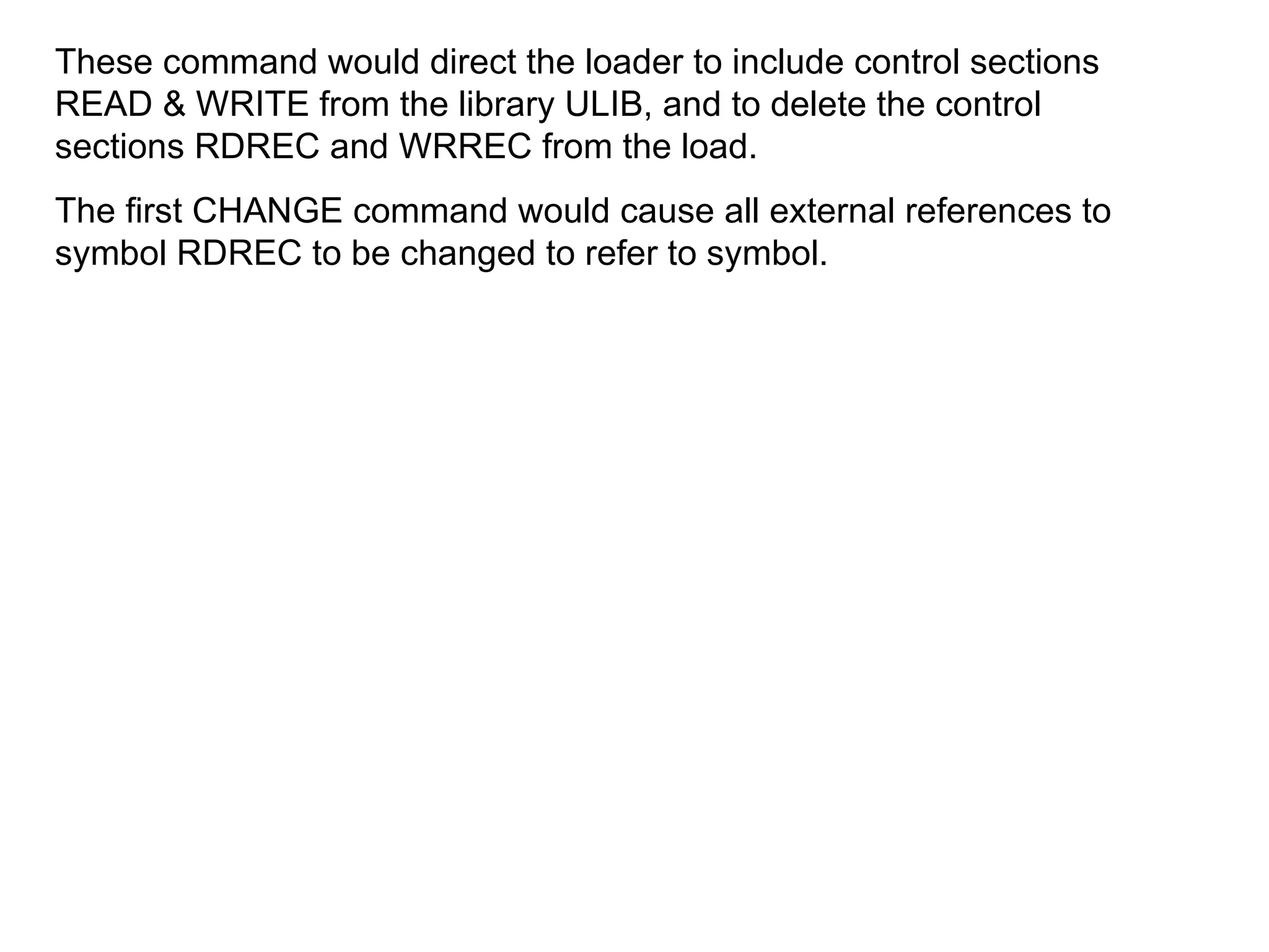 These command would direct the loader to include control sections READ & WRITE from the library ULIB, and to delete the control sections RDREC and WRREC from the load. The first CHANGE command would cause all external references to symbol RDREC to be changed to refer to symbol. 