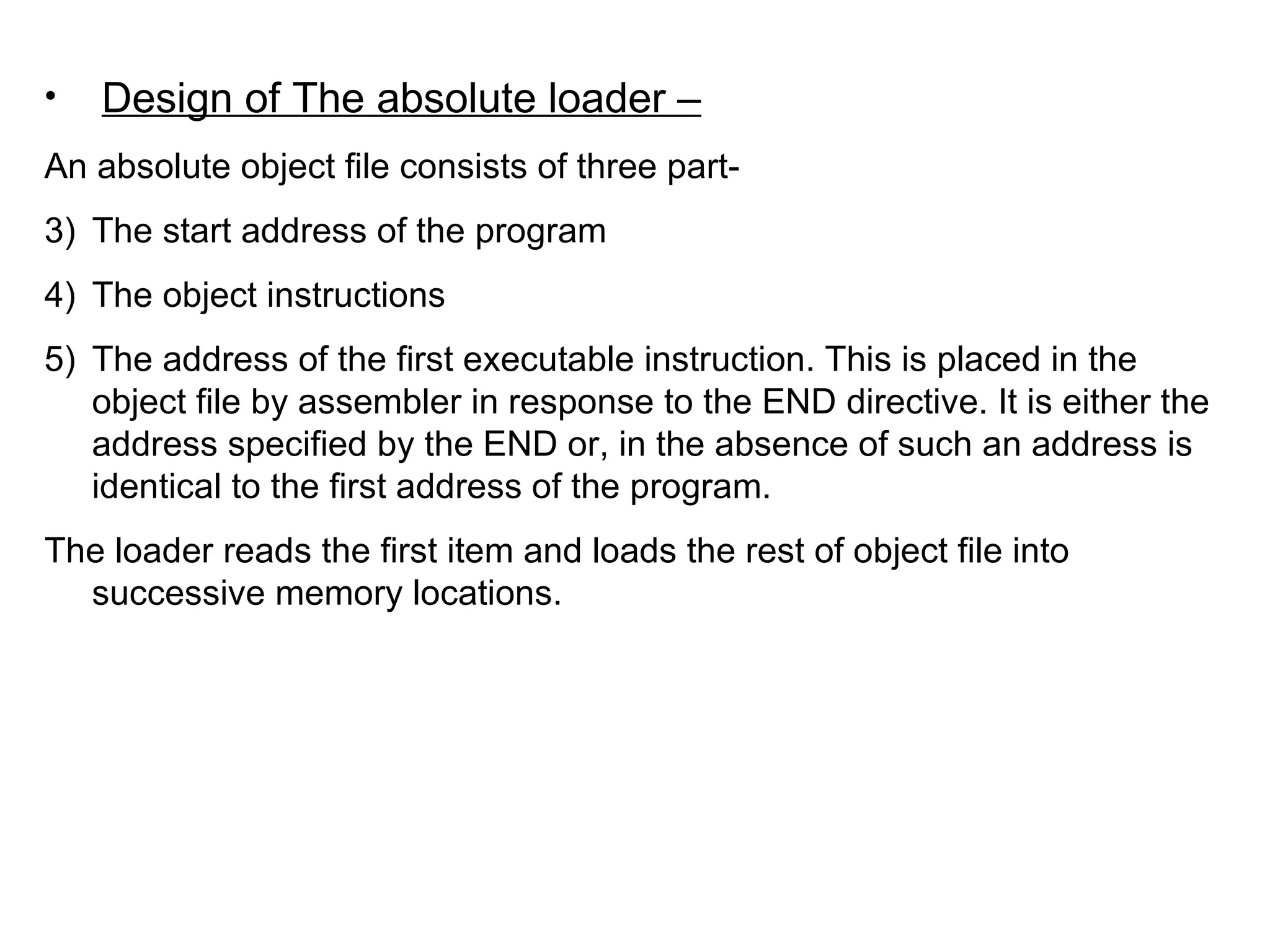 Design of The absolute loader – An absolute object file consists of three part- The start address of the program The object instructions The address of the first executable instruction. This is placed in the object file by assembler in response to the END directive. It is either the address specified by the END or, in the absence of such an address is identical to the first address of the program. The loader reads the first item and loads the rest of object file into successive memory locations.  