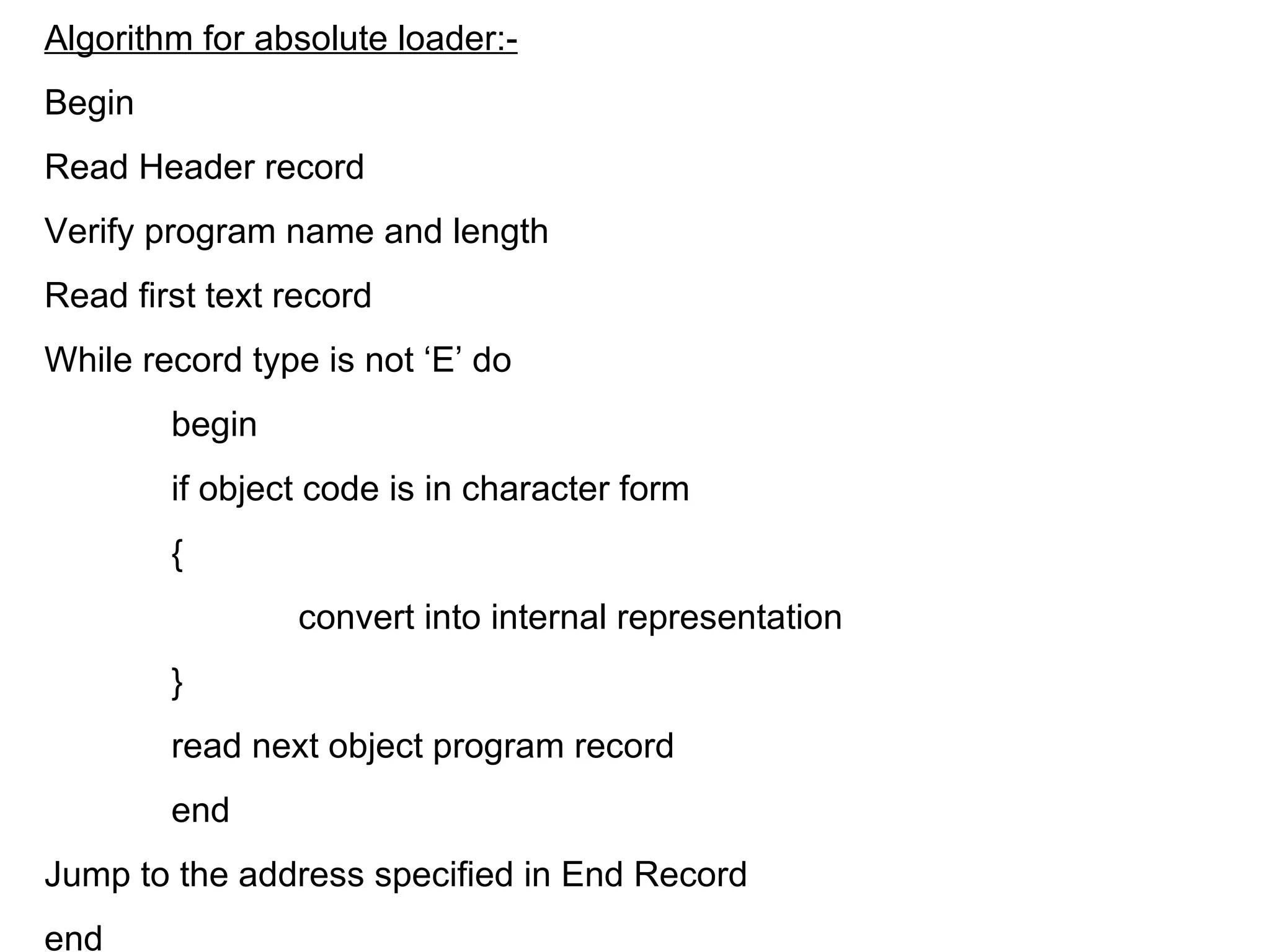 Algorithm for absolute loader:- Begin  Read Header record  Verify program name and length  Read first text record While record type is not ‘E’ do begin if object code is in character form { convert into internal representation } read next object program record end Jump to the address specified in End Record end 