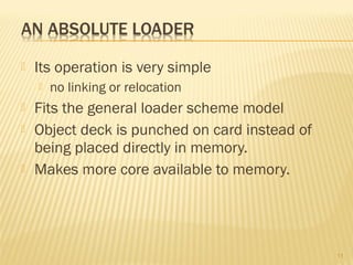  Its operation is very simple
 no linking or relocation
 Fits the general loader scheme model
 Object deck is punched on card instead of
being placed directly in memory.
 Makes more core available to memory.
11
 