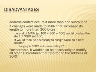  Address conflict occurs if more than one subroutine.
 If changes were made to MAIN that increased its
length to more than 300 bytes
 the end of MAIN (at 100 + 300 = 400) would overlap the
start of SQRT (at 400)
 It would then be necessary to assign SQRT to a new
location
 changing its START and re-assembling it?!
 Furthermore, it would also be necessarily to modify
all other subroutines that referred to the address of
SQRT.
14
 