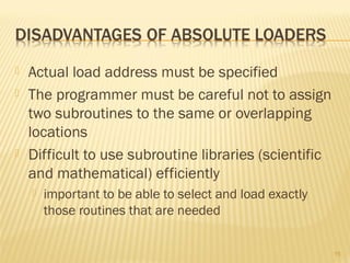  Actual load address must be specified
 The programmer must be careful not to assign
two subroutines to the same or overlapping
locations
 Difficult to use subroutine libraries (scientific
and mathematical) efficiently
 important to be able to select and load exactly
those routines that are needed
15
 