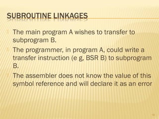  The main program A wishes to transfer to
subprogram B.
 The programmer, in program A, could write a
transfer instruction (e g, BSR B) to subprogram
B.
 The assembler does not know the value of this
symbol reference and will declare it as an error
18
 