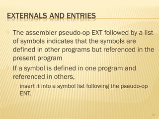  The assembler pseudo-op EXT followed by a list
of symbols indicates that the symbols are
defined in other programs but referenced in the
present program
 If a symbol is defined in one program and
referenced in others,
 insert it into a symbol list following the pseudo-op
ENT.
19
 