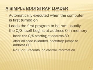 Automatically executed when the computer
is first turned on
 Loads the first program to be run: usually
the O/S itself begins at address 0 in memory
 loads the O/S starting at address 80
 After all code is loaded, bootstrap jumps to
address 80.
 No H or E records, no control information
21
 