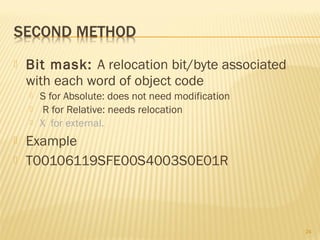 Bit mask: A relocation bit/byte associated
with each word of object code
 S for Absolute: does not need modification
 R for Relative: needs relocation
 X for external.
 Example
 T00106119SFE00S4003S0E01R
24
 