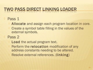  Pass 1
 Allocate and assign each program location in core.
 Create a symbol table filling in the values of the
external symbols.
 Pass 2
 Load the actual program text.
 Perform the relocation modification of any
address constants needing to be altered.
 Resolve external references. (linking)
25
 