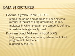  External Symbol Table (ESTAB)
 stores the name and address of each external
symbol in the set of programs being loaded.
 Indicates in which program the symbol is defined.
 A hash table is generally used.
 Program Load Address (PROGADDR)
 beginning address in memory where the linked
program is to be loaded.
 supplied by the O/S
26
 