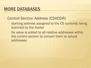  Control Section Address (CSADDR)
 starting address assigned to the CS currently being
scanned by the loader
 Its value is added to all relative addresses within
the control section to convert them to actual
addresses
27
 