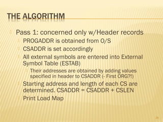  Pass 1: concerned only w/Header records
 PROGADDR is obtained from O/S
 CSADDR is set accordingly
 All external symbols are entered into External
Symbol Table (ESTAB)
 Their addresses are obtained by adding values
specified in header to CSADDR (- First ORG?!)
 Starting address and length of each CS are
determined. CSADDR = CSADDR + CSLEN
 Print Load Map
28
 
